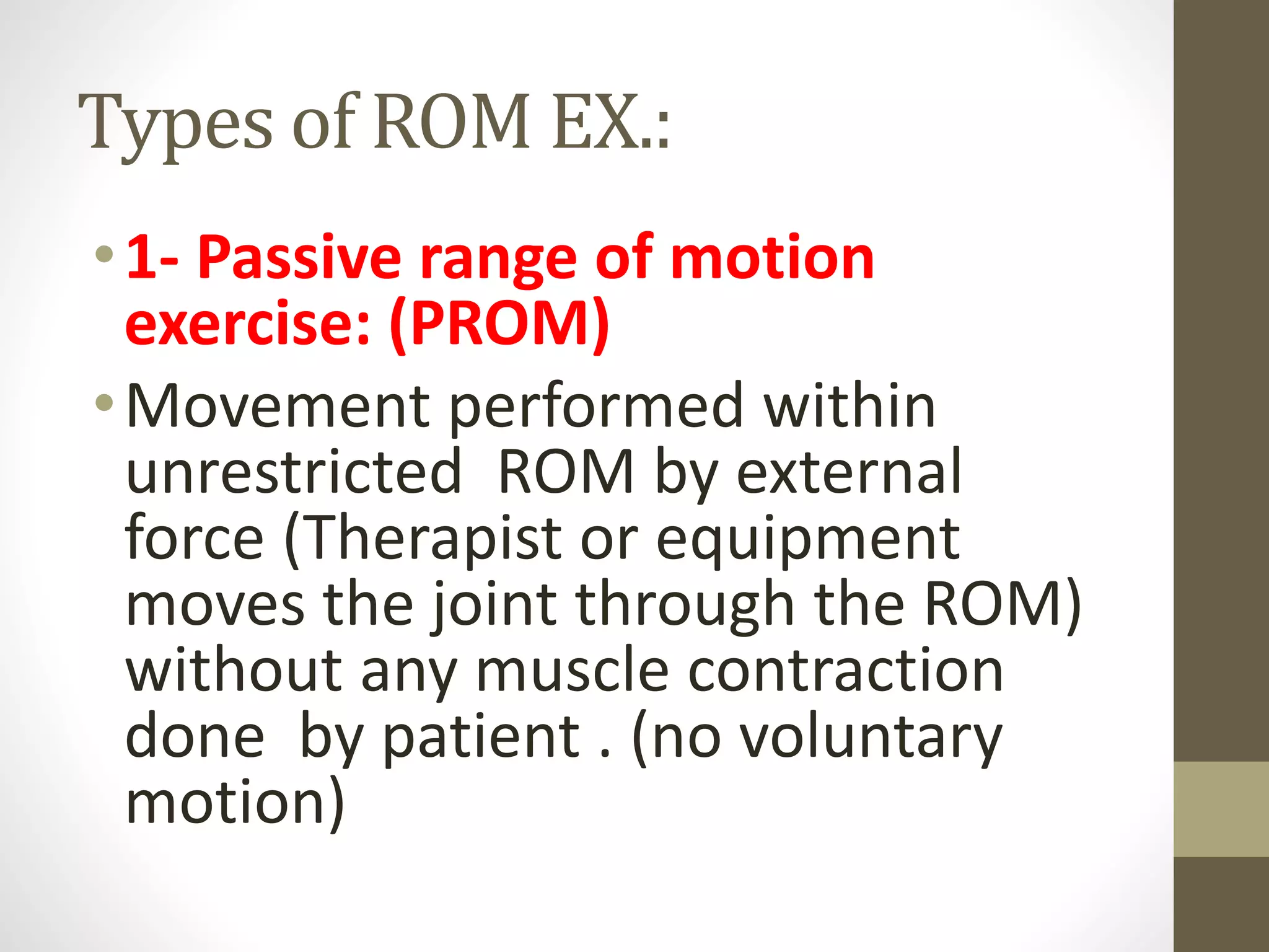 Types of ROM EX.:
•1- Passive range of motion
exercise: (PROM)
•Movement performed within
unrestricted ROM by external
force (Therapist or equipment
moves the joint through the ROM)
without any muscle contraction
done by patient . (no voluntary
motion)
 