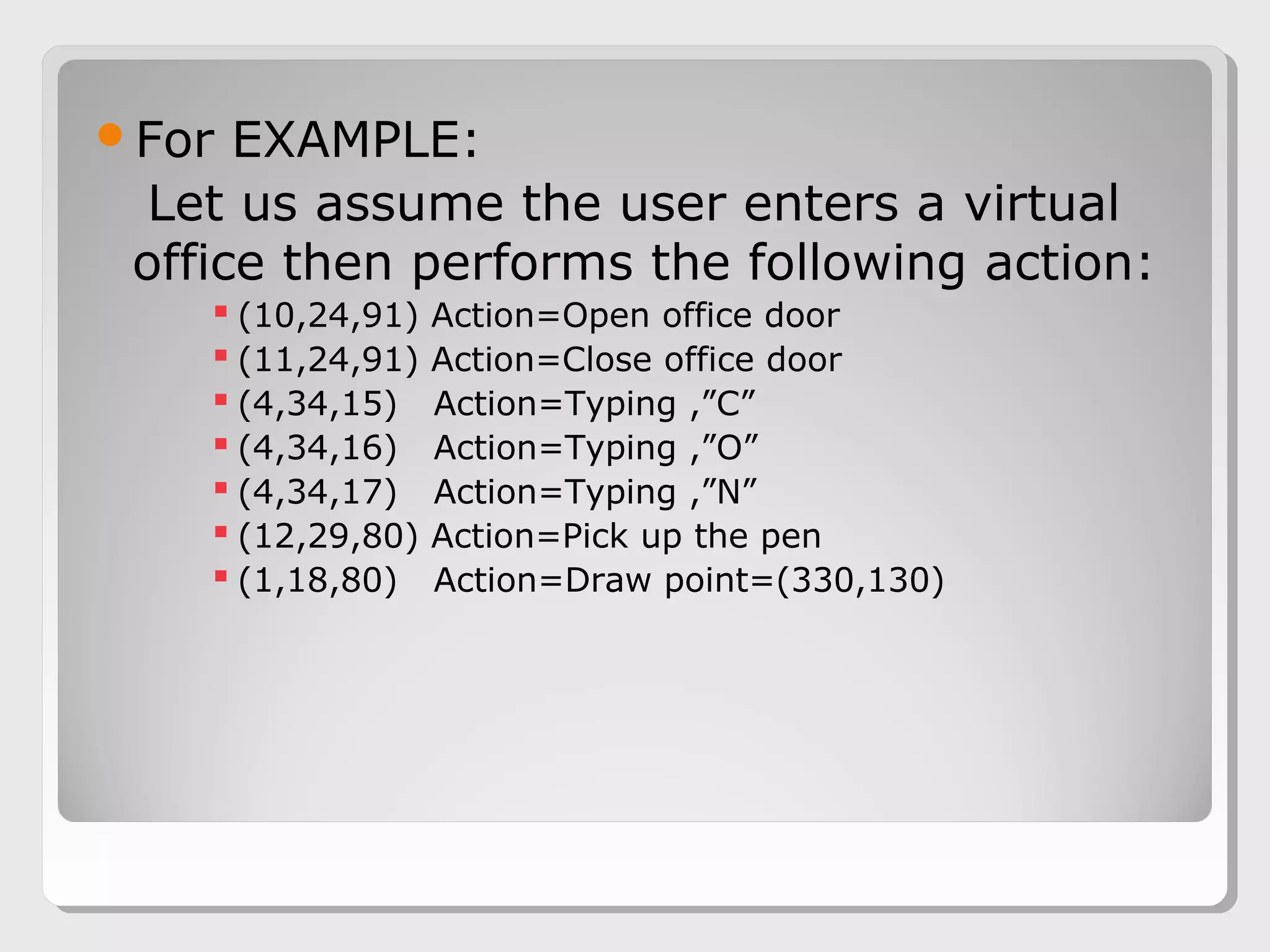 For EXAMPLE:
Let us assume the user enters a virtual
office then performs the following action:
 (10,24,91) Action=Open office door
 (11,24,91) Action=Close office door
 (4,34,15) Action=Typing ,”C”
 (4,34,16) Action=Typing ,”O”
 (4,34,17) Action=Typing ,”N”
 (12,29,80) Action=Pick up the pen
 (1,18,80) Action=Draw point=(330,130)
 