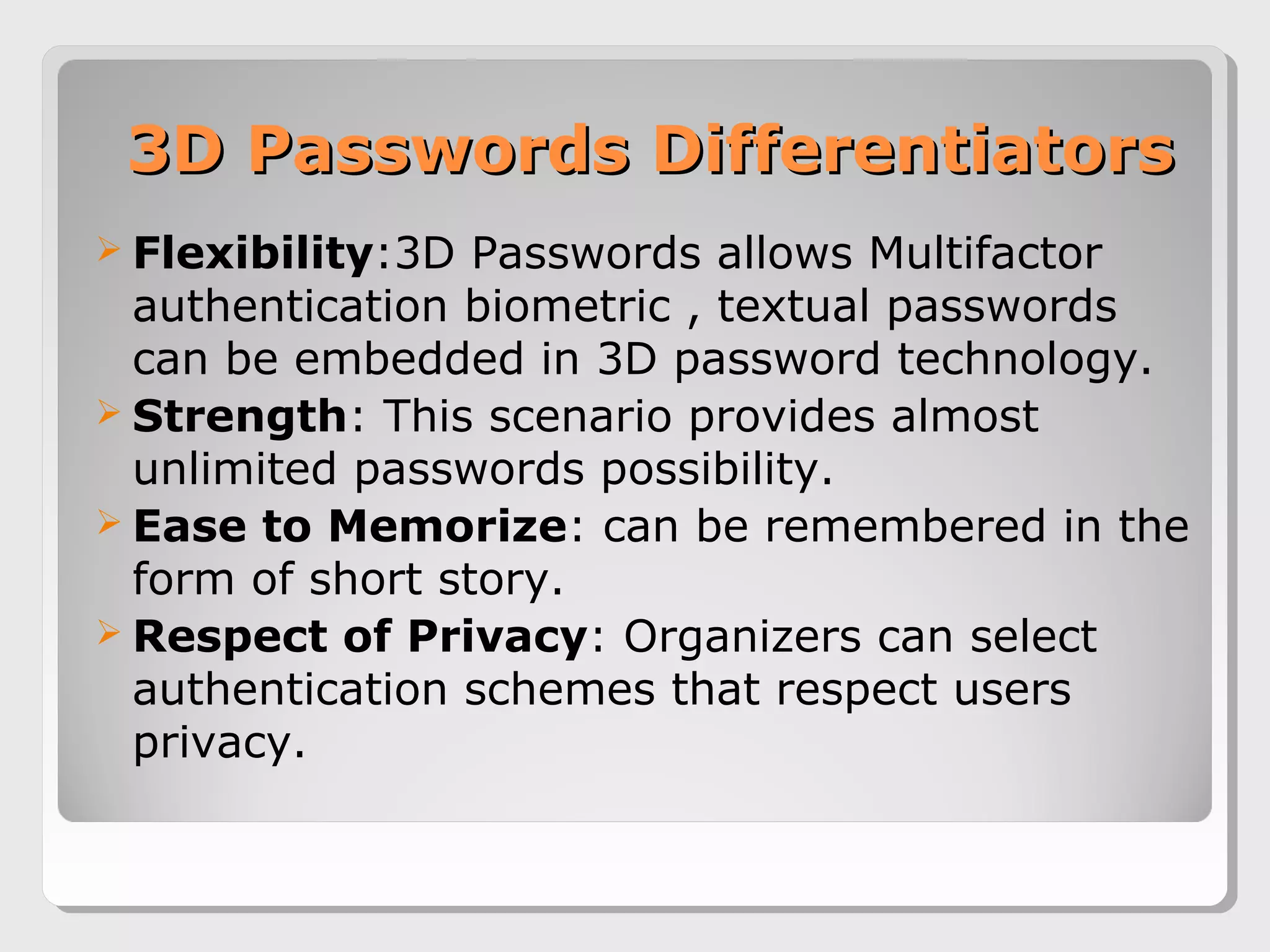 3D Passwords Differentiators3D Passwords Differentiators
 Flexibility:3D Passwords allows Multifactor
authentication biometric , textual passwords
can be embedded in 3D password technology.
 Strength: This scenario provides almost
unlimited passwords possibility.
 Ease to Memorize: can be remembered in the
form of short story.
 Respect of Privacy: Organizers can select
authentication schemes that respect users
privacy.
 