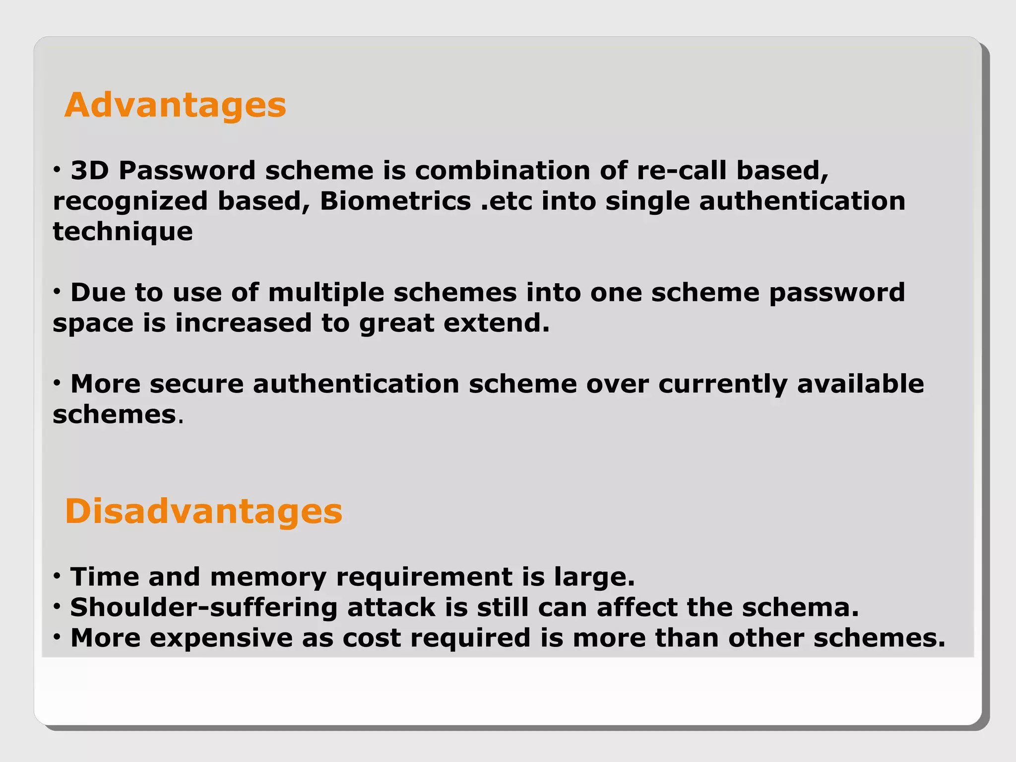 Advantages
• 3D Password scheme is combination of re-call based,
recognized based, Biometrics .etc into single authentication
technique
• Due to use of multiple schemes into one scheme password
space is increased to great extend.
• More secure authentication scheme over currently available
schemes.
Disadvantages
• Time and memory requirement is large.
• Shoulder-suffering attack is still can affect the schema.
• More expensive as cost required is more than other schemes.
 