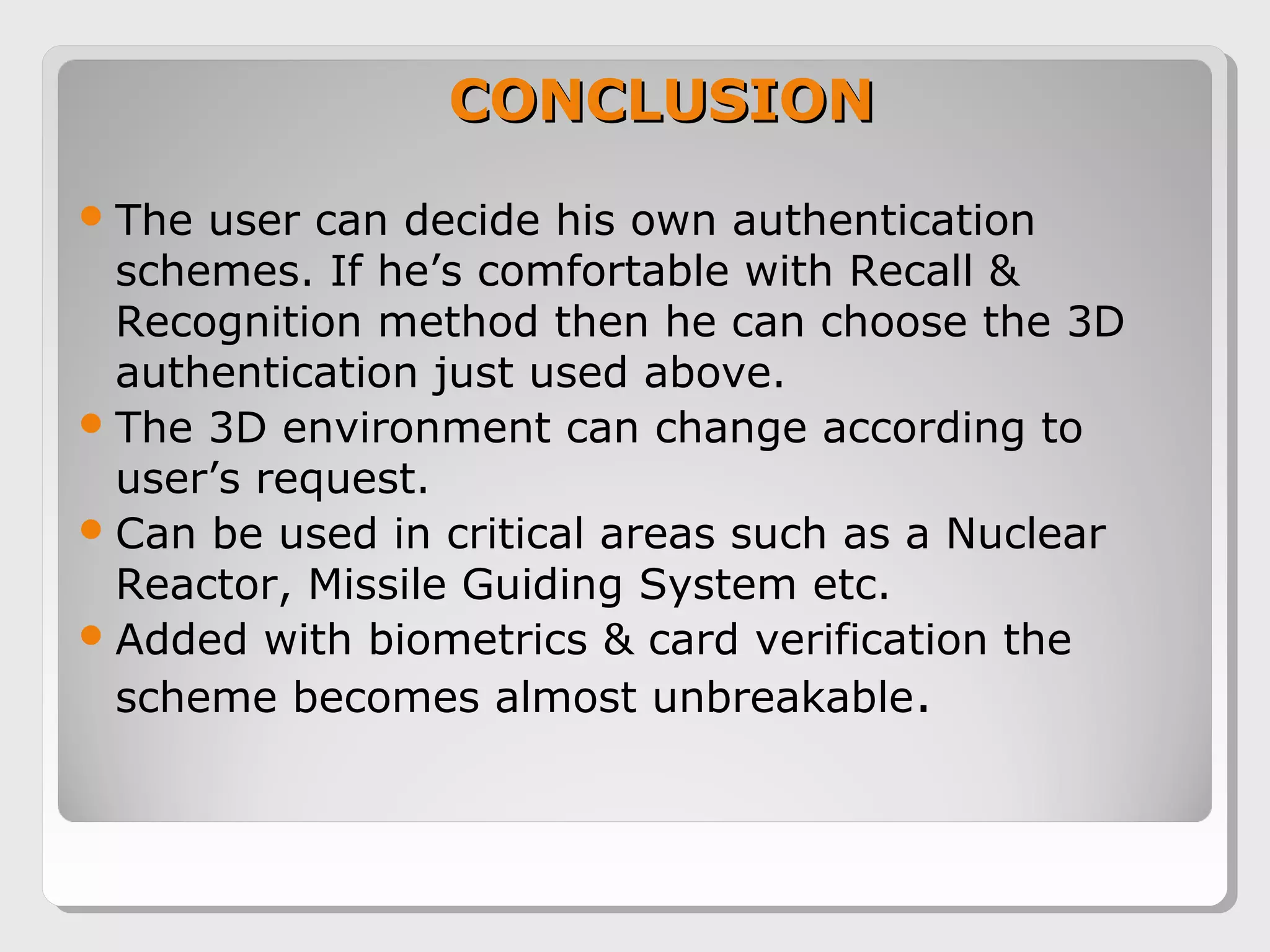 CONCLUSIONCONCLUSION
The user can decide his own authentication
schemes. If he’s comfortable with Recall &
Recognition method then he can choose the 3D
authentication just used above.
The 3D environment can change according to
user’s request.
Can be used in critical areas such as a Nuclear
Reactor, Missile Guiding System etc.
Added with biometrics & card verification the
scheme becomes almost unbreakable.
 