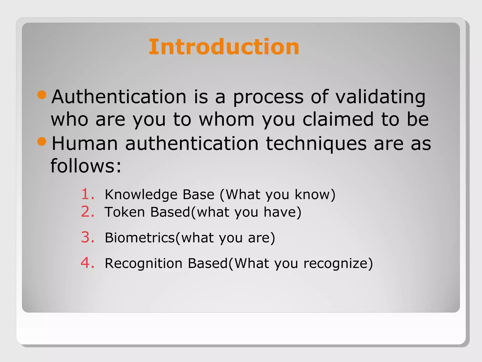 Introduction
Authentication is a process of validating
who are you to whom you claimed to be
Human authentication techniques are as
follows:
1. Knowledge Base (What you know)
2. Token Based(what you have)
3. Biometrics(what you are)
4. Recognition Based(What you recognize)
 