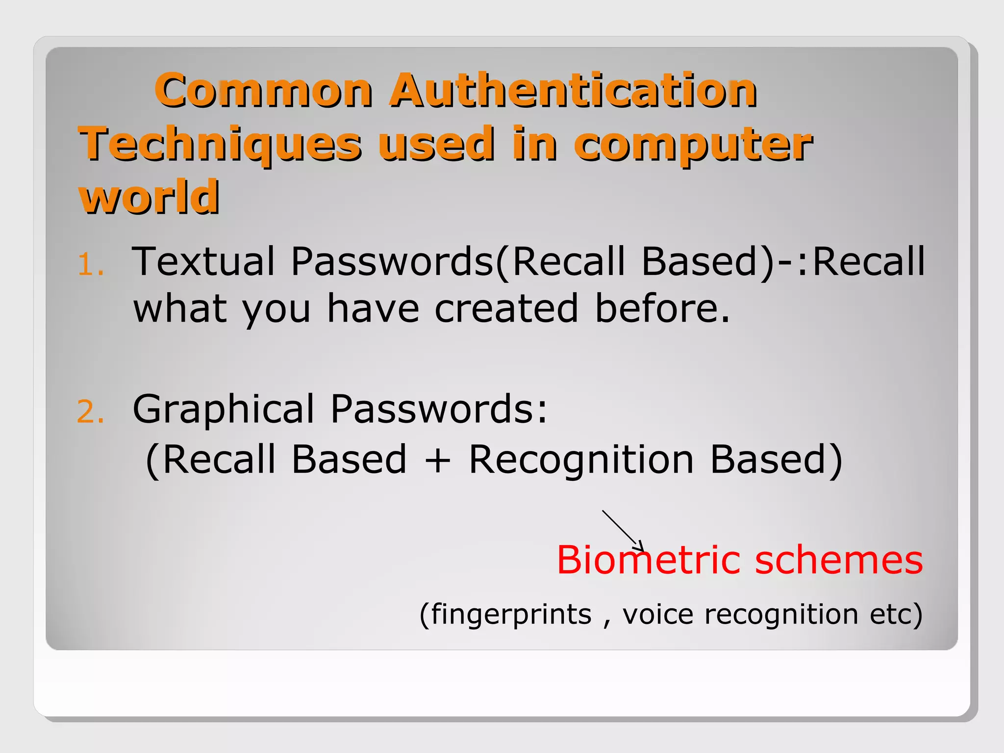 Common AuthenticationCommon Authentication
Techniques used in computerTechniques used in computer
worldworld
1. Textual Passwords(Recall Based)-:Recall
what you have created before.
2. Graphical Passwords:
(Recall Based + Recognition Based)
Biometric schemes
(fingerprints , voice recognition etc)
 