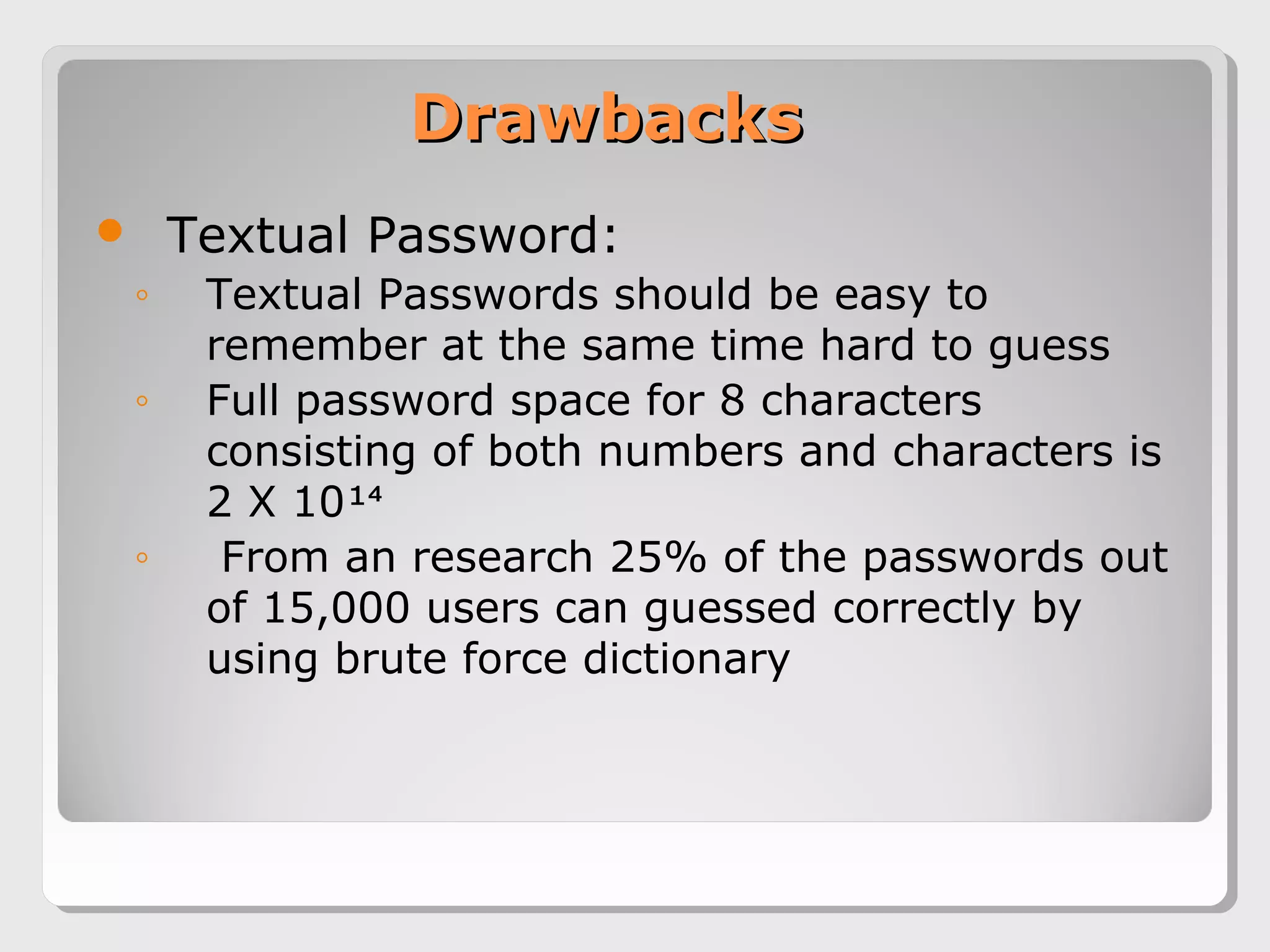 DrawbacksDrawbacks
 Textual Password:
◦ Textual Passwords should be easy to
remember at the same time hard to guess
◦ Full password space for 8 characters
consisting of both numbers and characters is
2 X 10¹⁴
◦ From an research 25% of the passwords out
of 15,000 users can guessed correctly by
using brute force dictionary
 