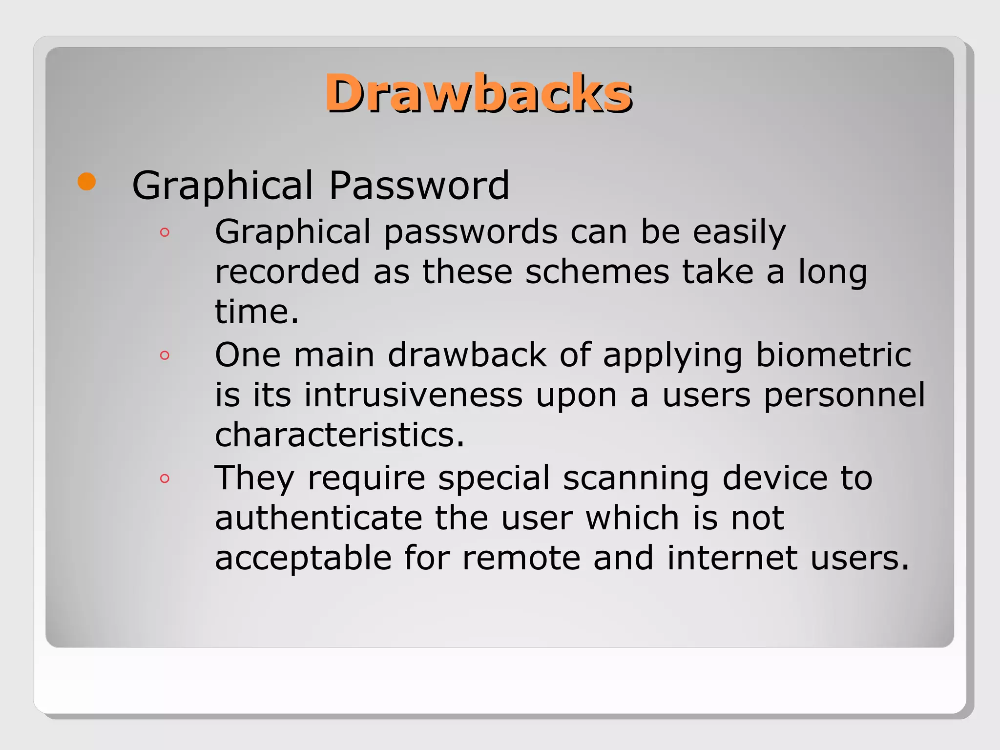 DrawbacksDrawbacks
 Graphical Password
◦ Graphical passwords can be easily
recorded as these schemes take a long
time.
◦ One main drawback of applying biometric
is its intrusiveness upon a users personnel
characteristics.
◦ They require special scanning device to
authenticate the user which is not
acceptable for remote and internet users.
 