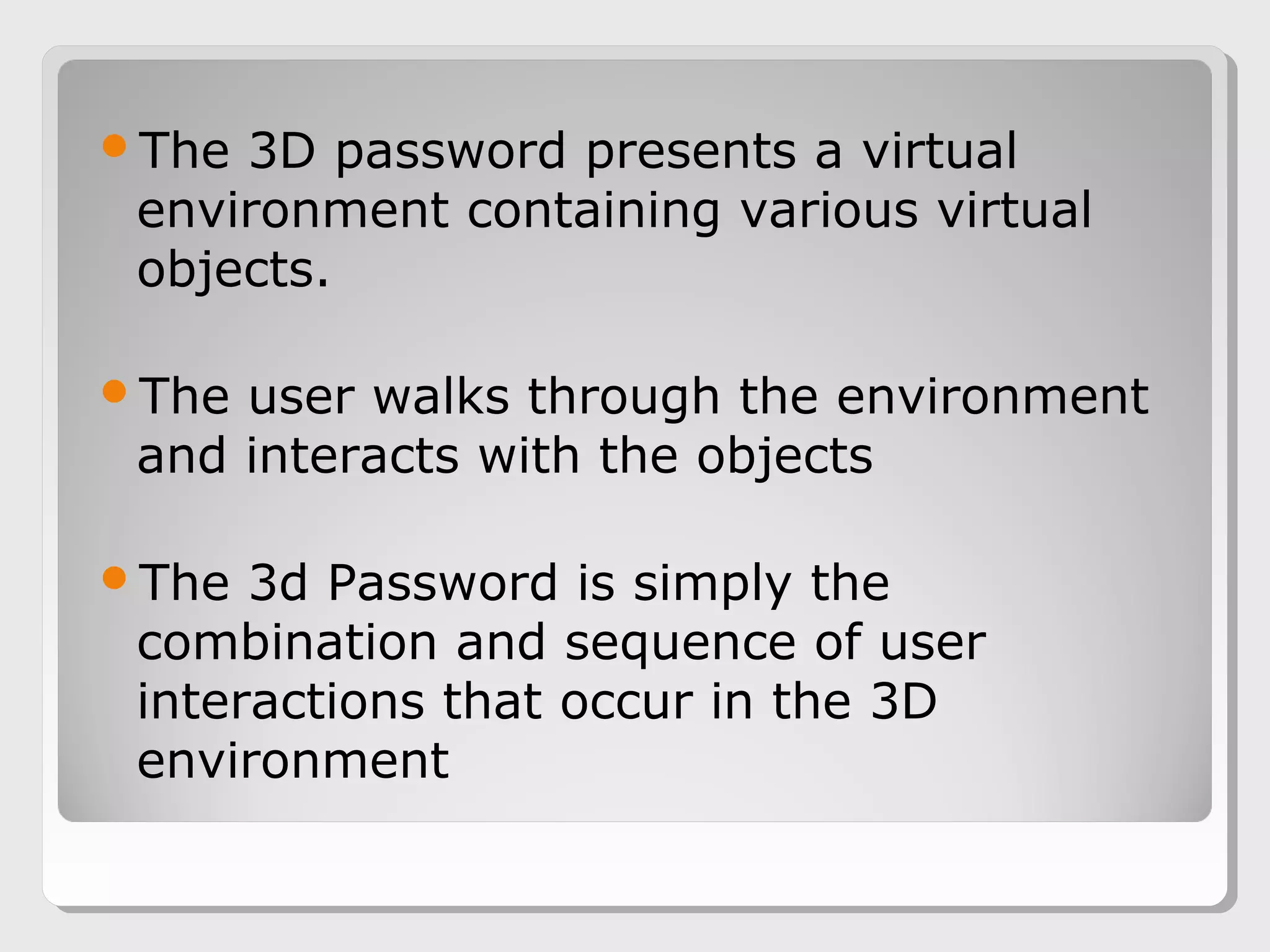 The 3D password presents a virtual
environment containing various virtual
objects.
The user walks through the environment
and interacts with the objects
The 3d Password is simply the
combination and sequence of user
interactions that occur in the 3D
environment
 