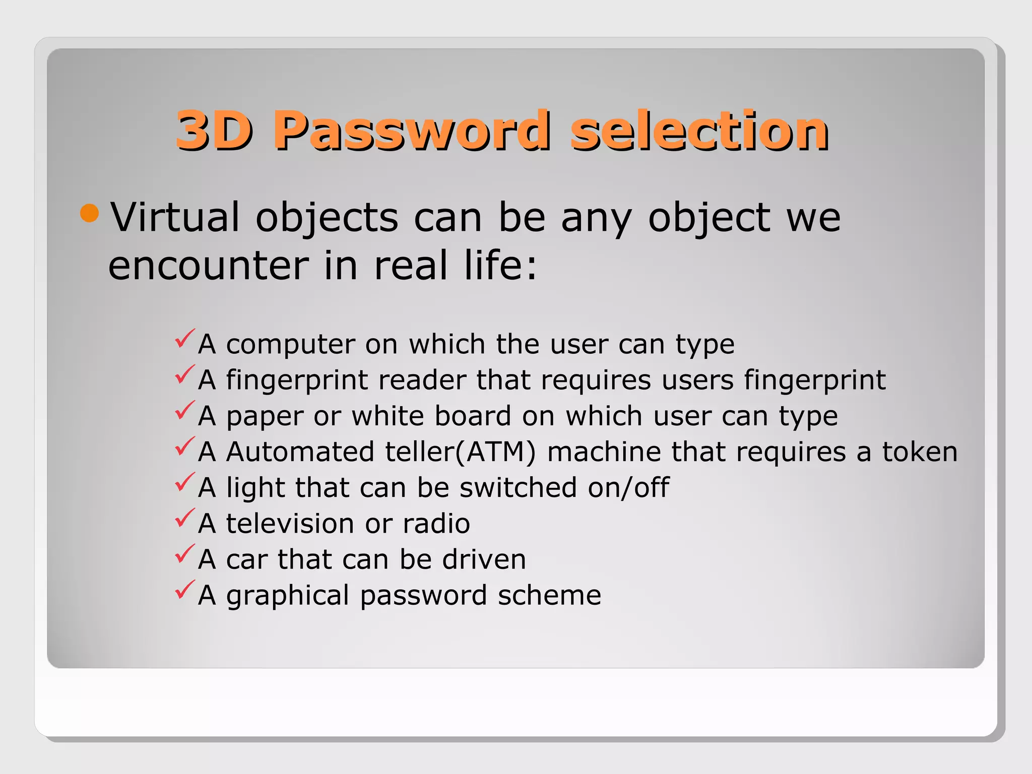3D Password selection3D Password selection
Virtual objects can be any object we
encounter in real life:
A computer on which the user can type
A fingerprint reader that requires users fingerprint
A paper or white board on which user can type
A Automated teller(ATM) machine that requires a token
A light that can be switched on/off
A television or radio
A car that can be driven
A graphical password scheme
 
