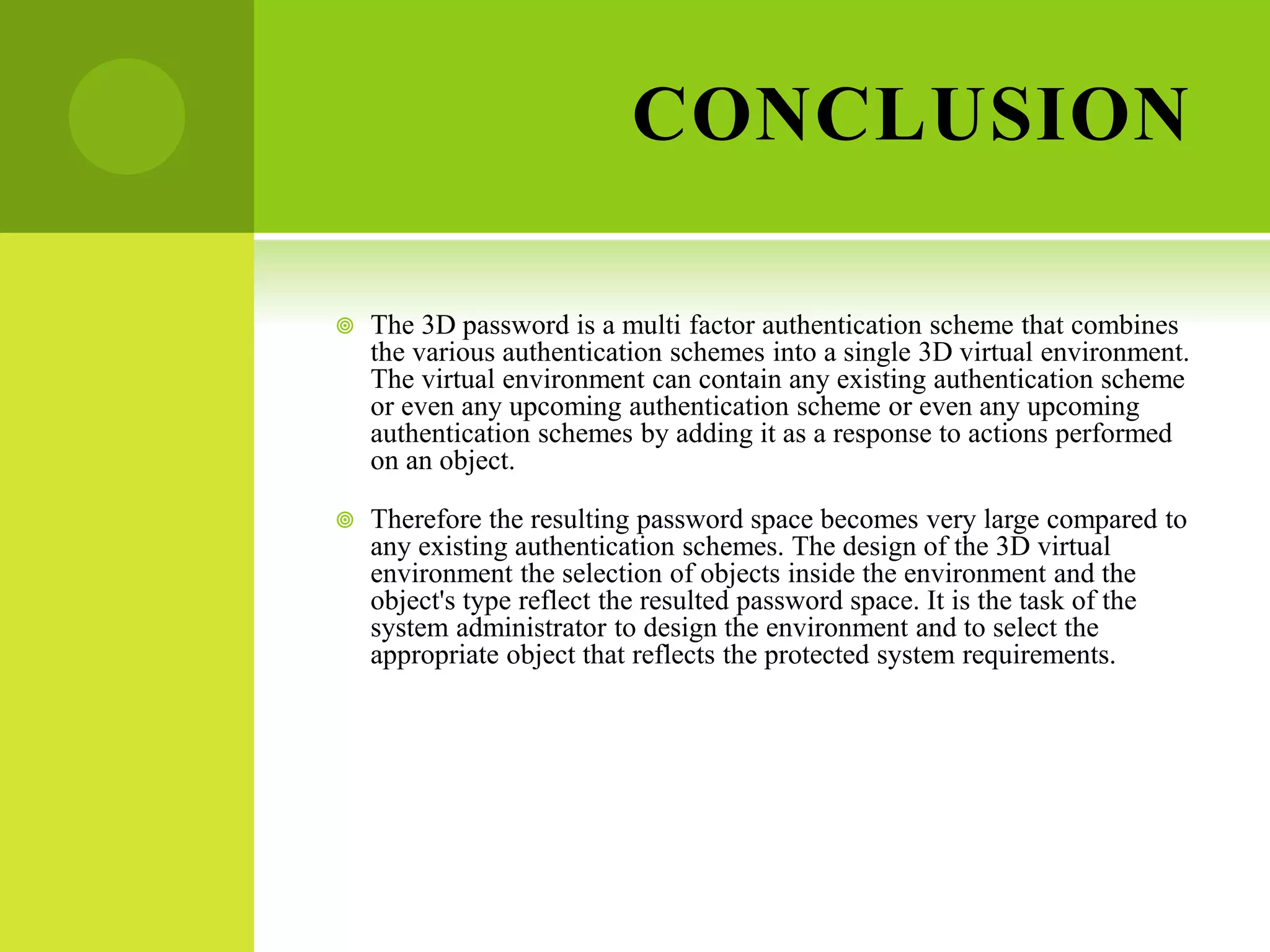 CONCLUSION
 The 3D password is a multi factor authentication scheme that combines
the various authentication schemes into a single 3D virtual environment.
The virtual environment can contain any existing authentication scheme
or even any upcoming authentication scheme or even any upcoming
authentication schemes by adding it as a response to actions performed
on an object.
 Therefore the resulting password space becomes very large compared to
any existing authentication schemes. The design of the 3D virtual
environment the selection of objects inside the environment and the
object's type reflect the resulted password space. It is the task of the
system administrator to design the environment and to select the
appropriate object that reflects the protected system requirements.
 