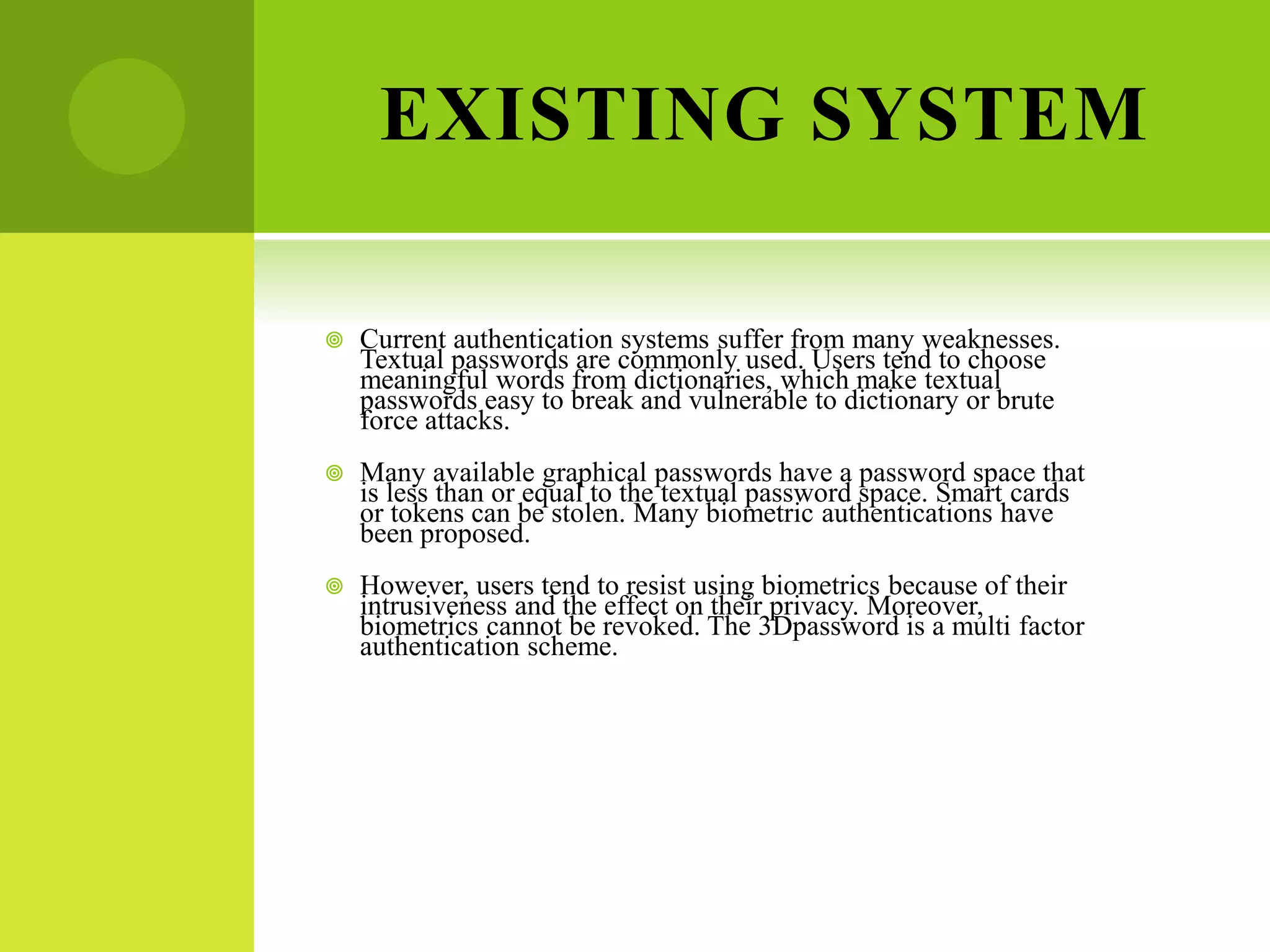 EXISTING SYSTEM
 Current authentication systems suffer from many weaknesses.
Textual passwords are commonly used. Users tend to choose
meaningful words from dictionaries, which make textual
passwords easy to break and vulnerable to dictionary or brute
force attacks.
 Many available graphical passwords have a password space that
is less than or equal to the textual password space. Smart cards
or tokens can be stolen. Many biometric authentications have
been proposed.
 However, users tend to resist using biometrics because of their
intrusiveness and the effect on their privacy. Moreover,
biometrics cannot be revoked. The 3Dpassword is a multi factor
authentication scheme.
 