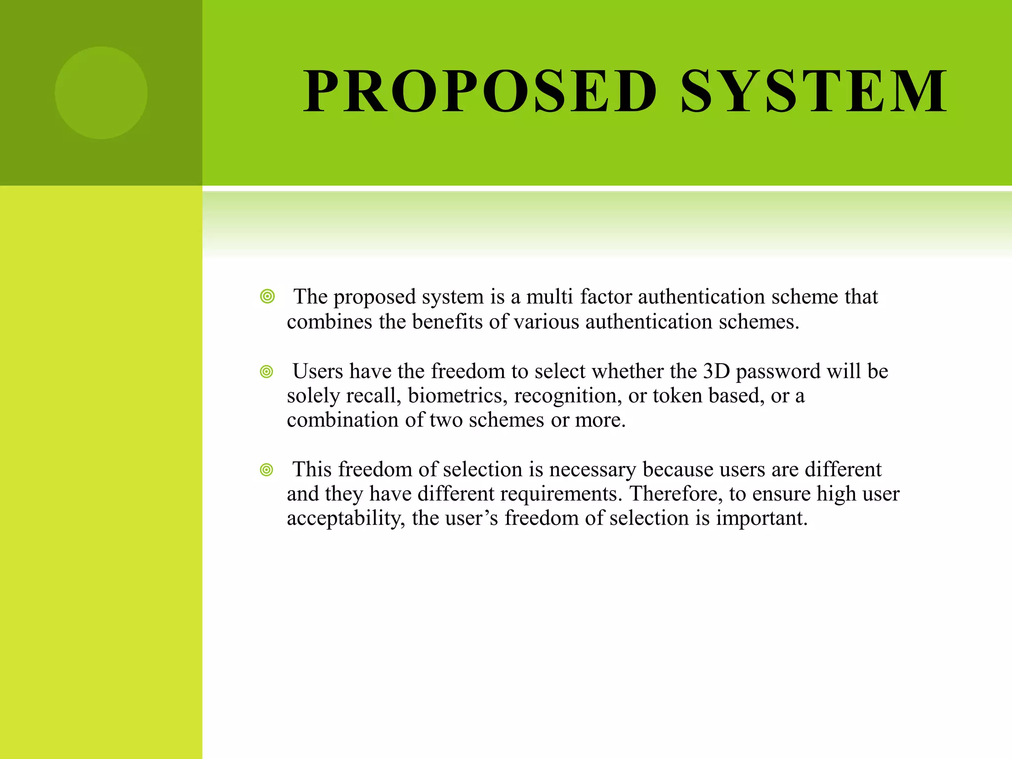 PROPOSED SYSTEM
 The proposed system is a multi factor authentication scheme that
combines the benefits of various authentication schemes.
 Users have the freedom to select whether the 3D password will be
solely recall, biometrics, recognition, or token based, or a
combination of two schemes or more.
 This freedom of selection is necessary because users are different
and they have different requirements. Therefore, to ensure high user
acceptability, the user’s freedom of selection is important.
 