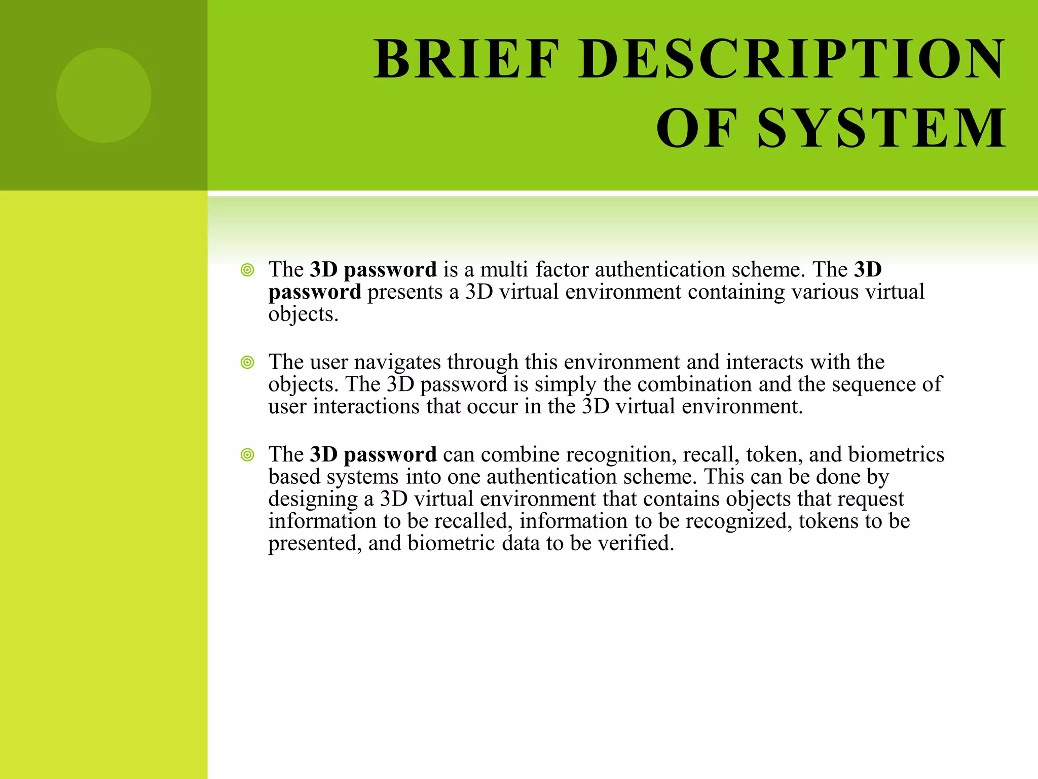 BRIEF DESCRIPTION
OF SYSTEM
 The 3D password is a multi factor authentication scheme. The 3D
password presents a 3D virtual environment containing various virtual
objects.
 The user navigates through this environment and interacts with the
objects. The 3D password is simply the combination and the sequence of
user interactions that occur in the 3D virtual environment.
 The 3D password can combine recognition, recall, token, and biometrics
based systems into one authentication scheme. This can be done by
designing a 3D virtual environment that contains objects that request
information to be recalled, information to be recognized, tokens to be
presented, and biometric data to be verified.
 