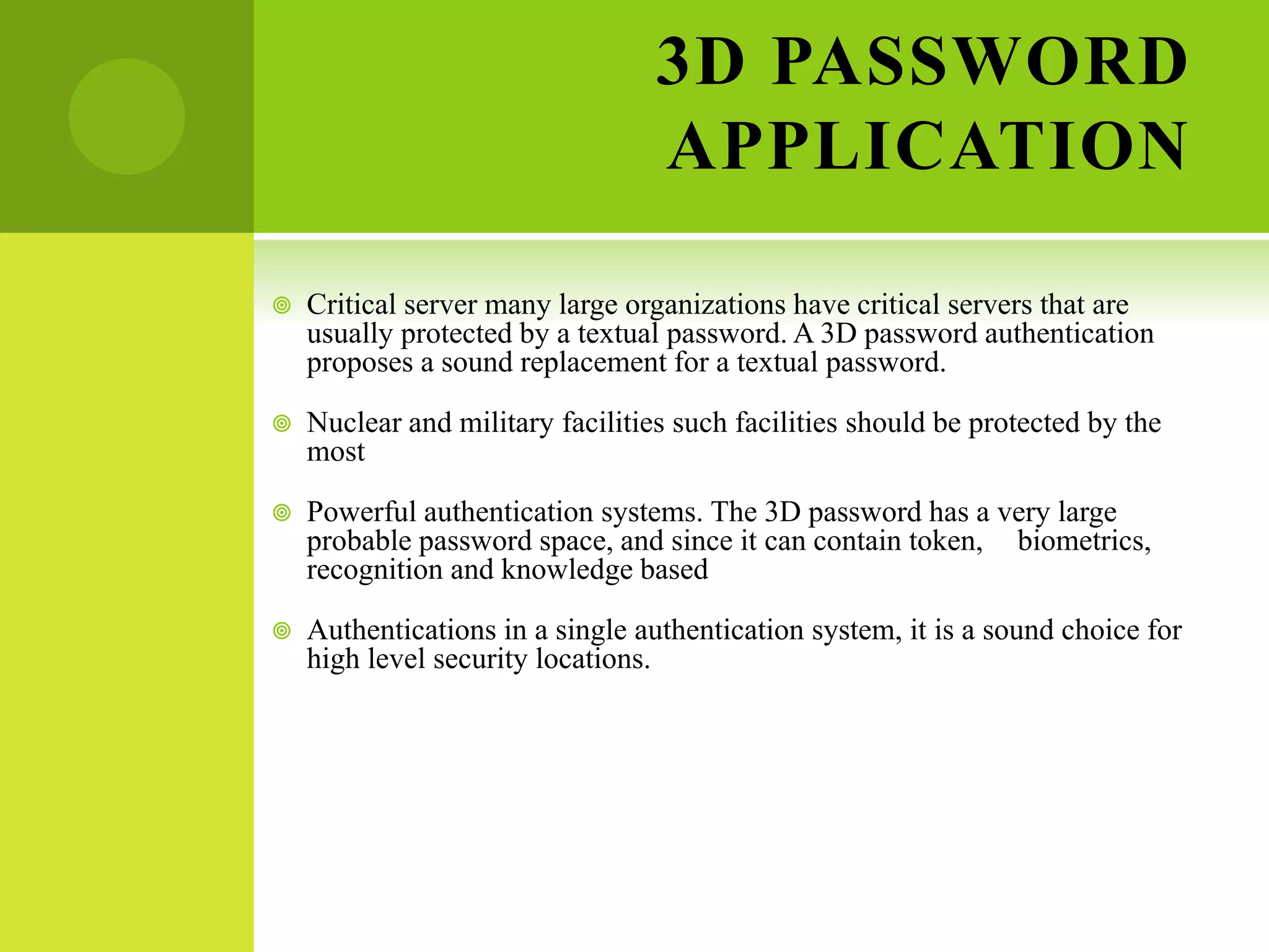 3D PASSWORD
APPLICATION
 Critical server many large organizations have critical servers that are
usually protected by a textual password. A 3D password authentication
proposes a sound replacement for a textual password.
 Nuclear and military facilities such facilities should be protected by the
most
 Powerful authentication systems. The 3D password has a very large
probable password space, and since it can contain token, biometrics,
recognition and knowledge based
 Authentications in a single authentication system, it is a sound choice for
high level security locations.
 