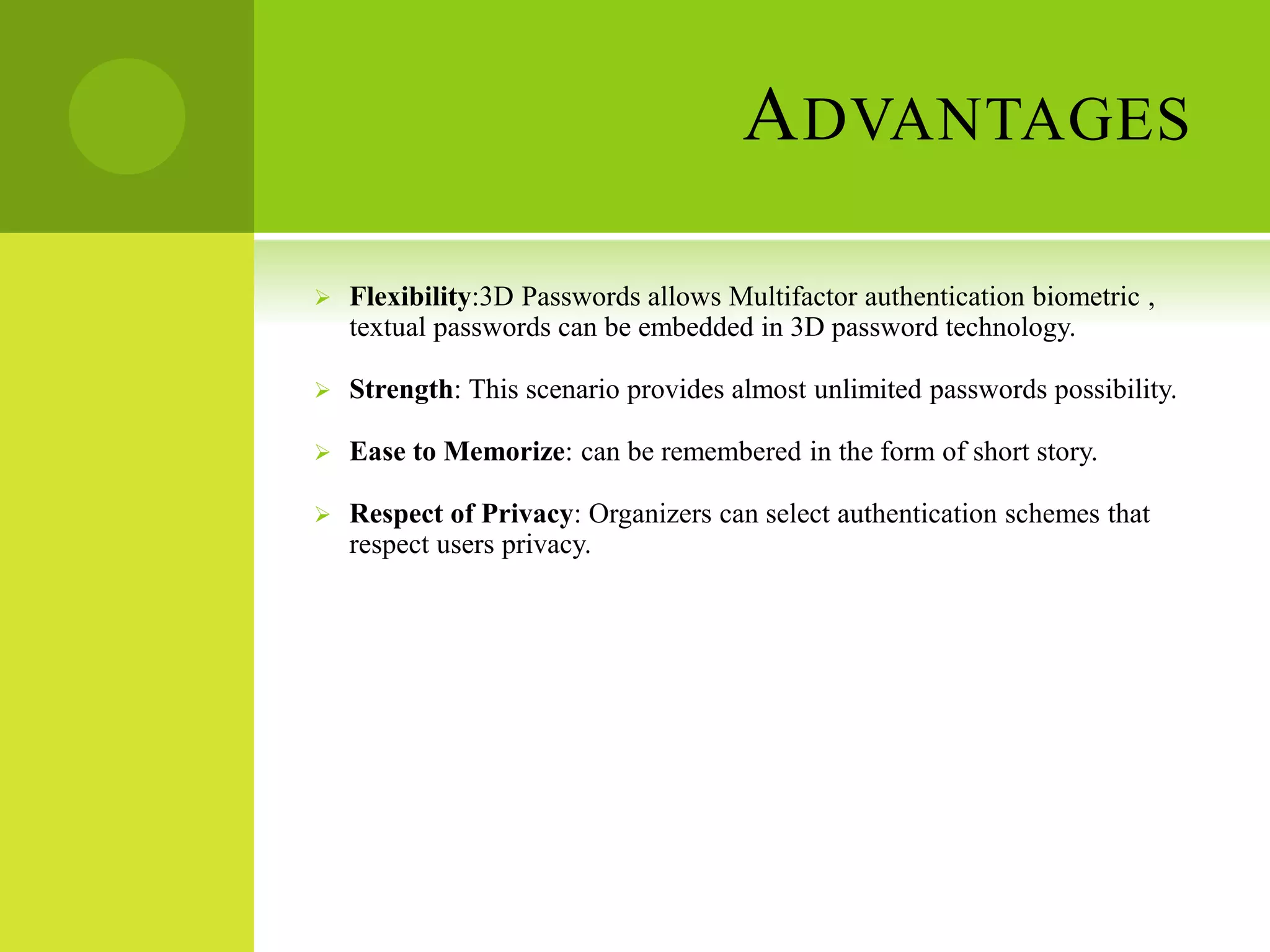 ADVANTAGES
 Flexibility:3D Passwords allows Multifactor authentication biometric ,
textual passwords can be embedded in 3D password technology.
 Strength: This scenario provides almost unlimited passwords possibility.
 Ease to Memorize: can be remembered in the form of short story.
 Respect of Privacy: Organizers can select authentication schemes that
respect users privacy.
 