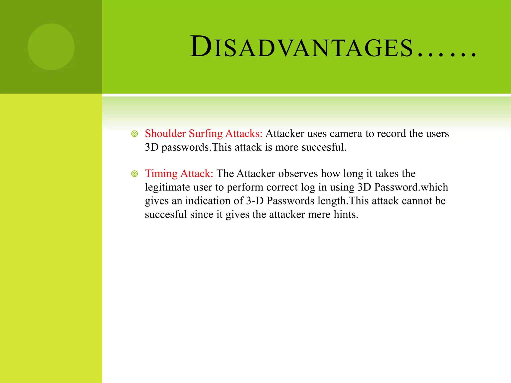 DISADVANTAGES……
 Shoulder Surfing Attacks: Attacker uses camera to record the users
3D passwords.This attack is more succesful.
 Timing Attack: The Attacker observes how long it takes the
legitimate user to perform correct log in using 3D Password.which
gives an indication of 3-D Passwords length.This attack cannot be
succesful since it gives the attacker mere hints.
 