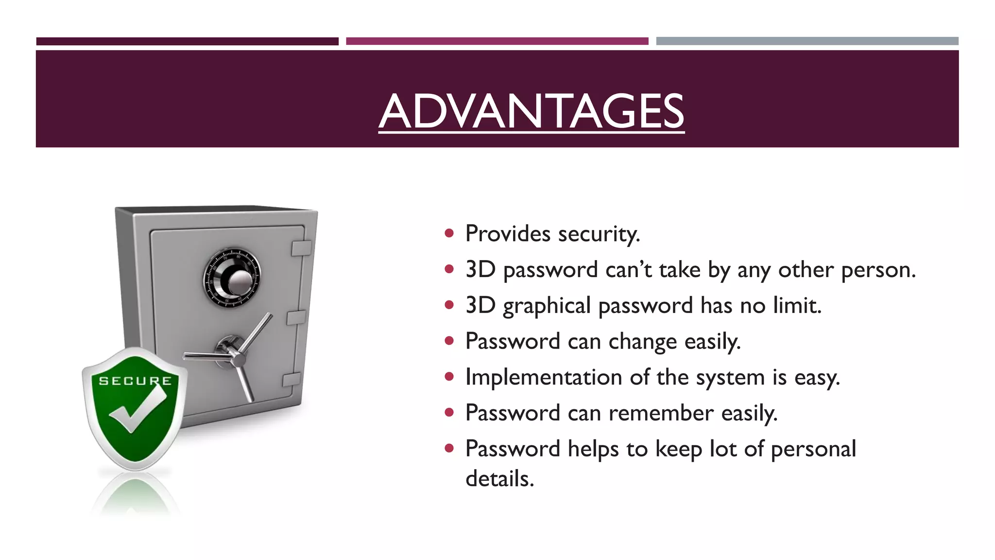 ADVANTAGES
 Provides security.
 3D password can’t take by any other person.
 3D graphical password has no limit.
 Password can change easily.
 Implementation of the system is easy.
 Password can remember easily.
 Password helps to keep lot of personal
details.
 