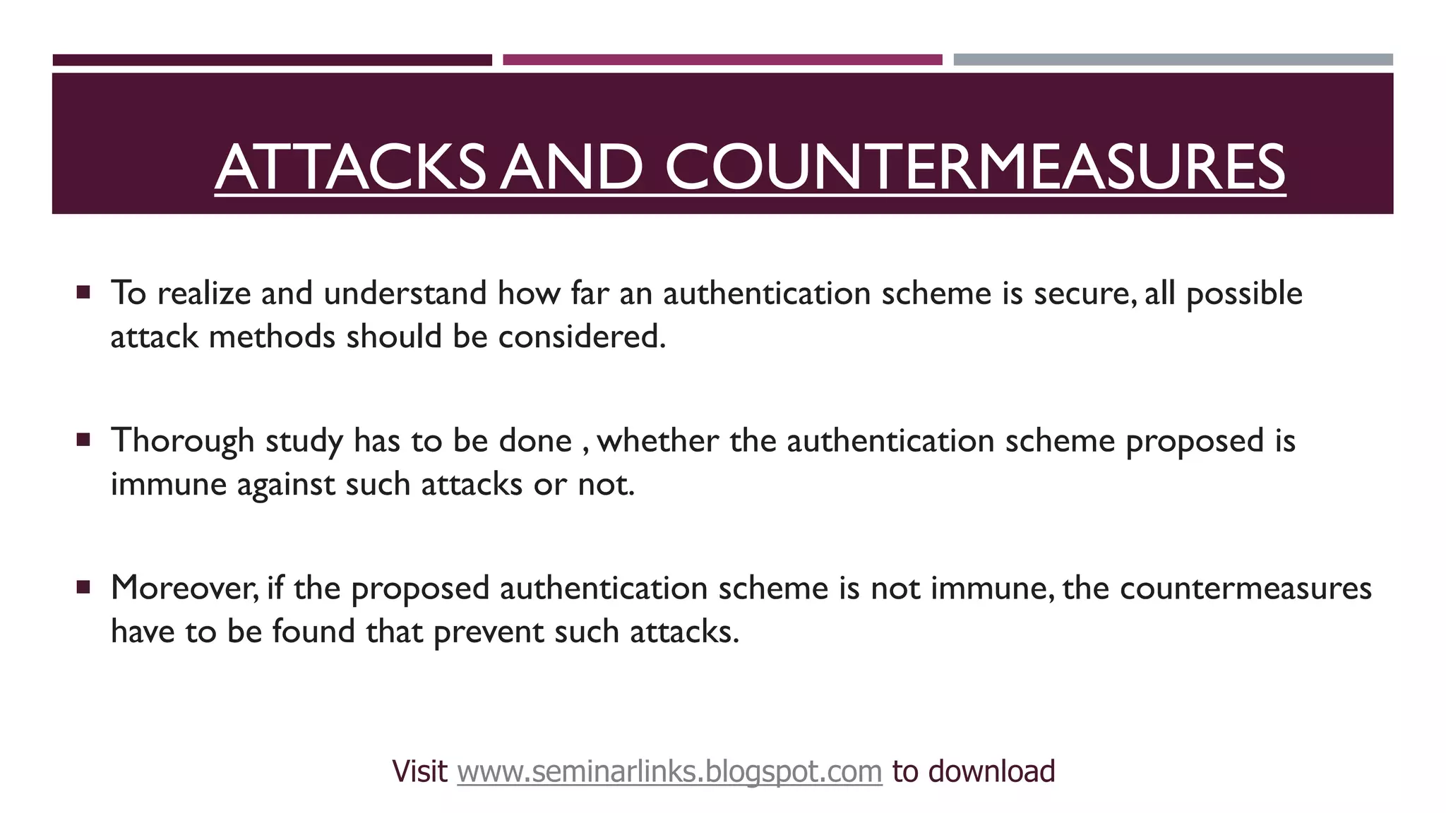 ATTACKS AND COUNTERMEASURES
 To realize and understand how far an authentication scheme is secure, all possible
attack methods should be considered.
 Thorough study has to be done , whether the authentication scheme proposed is
immune against such attacks or not.
 Moreover, if the proposed authentication scheme is not immune, the countermeasures
have to be found that prevent such attacks.
Visit www.seminarlinks.blogspot.com to download
 