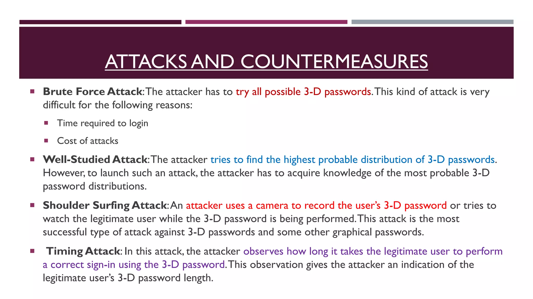 ATTACKS AND COUNTERMEASURES
 Brute Force Attack:The attacker has to try all possible 3-D passwords.This kind of attack is very
difficult for the following reasons:
 Time required to login
 Cost of attacks
 Well-Studied Attack:The attacker tries to find the highest probable distribution of 3-D passwords.
However, to launch such an attack, the attacker has to acquire knowledge of the most probable 3-D
password distributions.
 Shoulder Surfing Attack:An attacker uses a camera to record the user’s 3-D password or tries to
watch the legitimate user while the 3-D password is being performed.This attack is the most
successful type of attack against 3-D passwords and some other graphical passwords.
 Timing Attack: In this attack, the attacker observes how long it takes the legitimate user to perform
a correct sign-in using the 3-D password.This observation gives the attacker an indication of the
legitimate user’s 3-D password length.
 