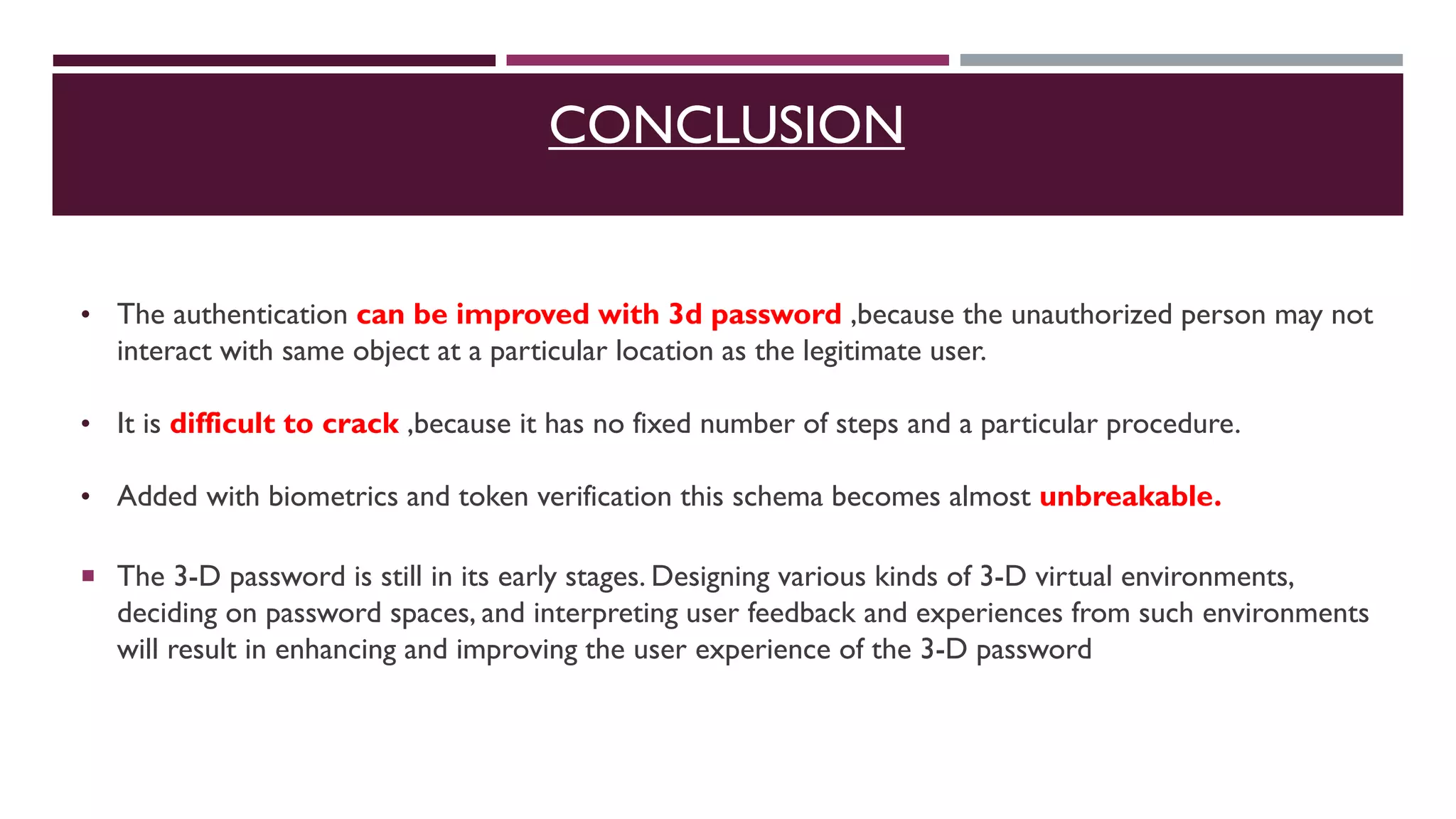 CONCLUSION
• The authentication can be improved with 3d password ,because the unauthorized person may not
interact with same object at a particular location as the legitimate user.
• It is difficult to crack ,because it has no fixed number of steps and a particular procedure.
• Added with biometrics and token verification this schema becomes almost unbreakable.
 The 3-D password is still in its early stages. Designing various kinds of 3-D virtual environments,
deciding on password spaces, and interpreting user feedback and experiences from such environments
will result in enhancing and improving the user experience of the 3-D password
 