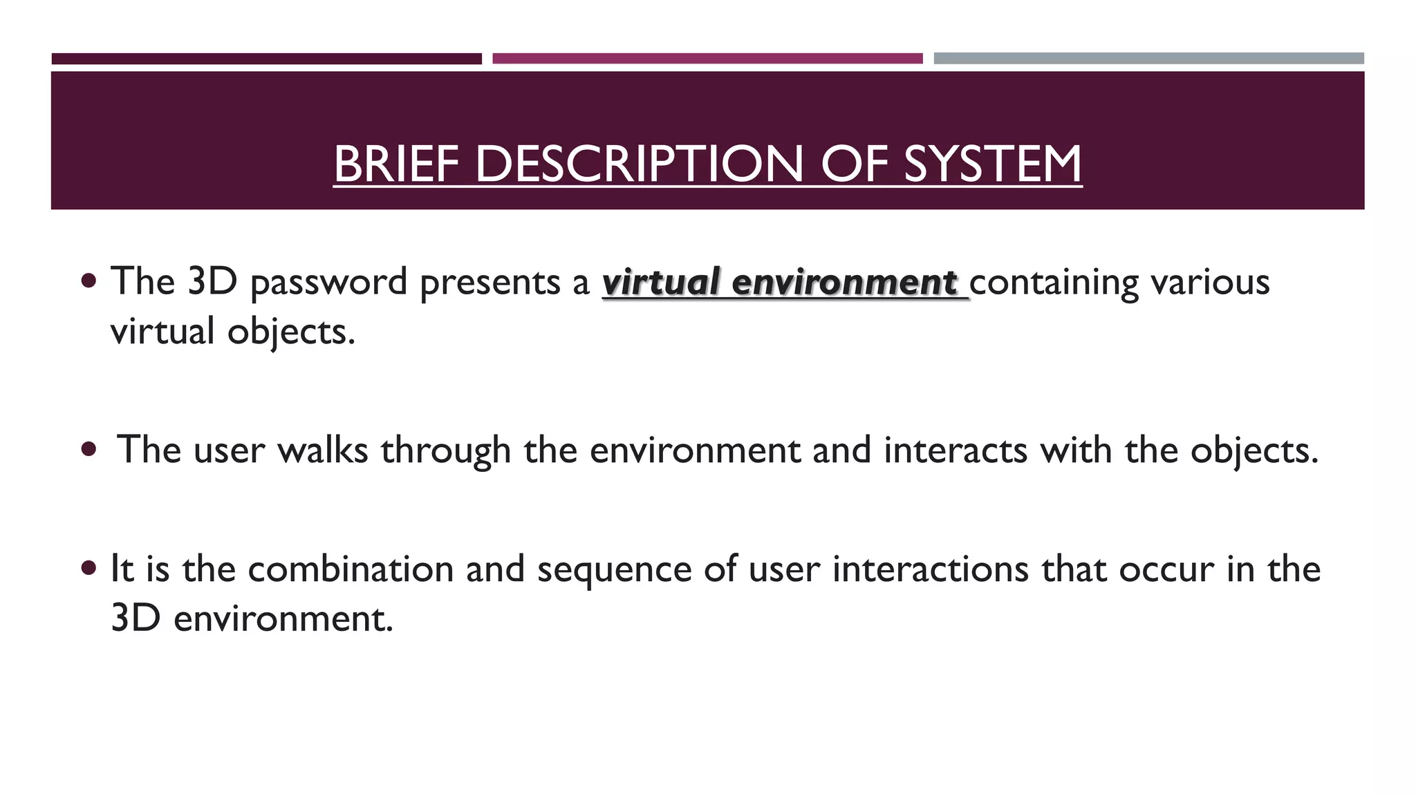 BRIEF DESCRIPTION OF SYSTEM
 The 3D password presents a virtual environment containing various
virtual objects.
 The user walks through the environment and interacts with the objects.
 It is the combination and sequence of user interactions that occur in the
3D environment.
 