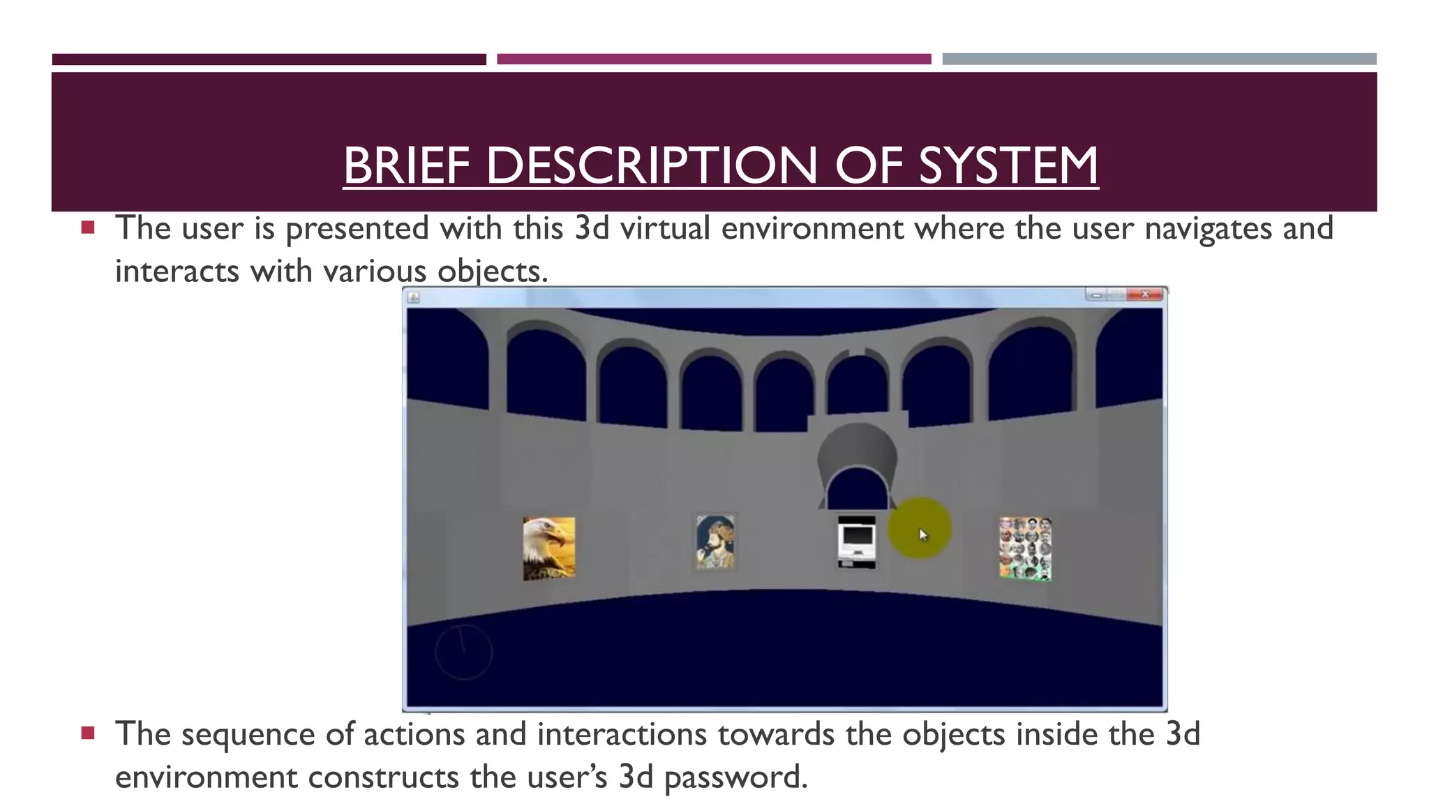 BRIEF DESCRIPTION OF SYSTEM
 The user is presented with this 3d virtual environment where the user navigates and
interacts with various objects.
 The sequence of actions and interactions towards the objects inside the 3d
environment constructs the user’s 3d password.
 