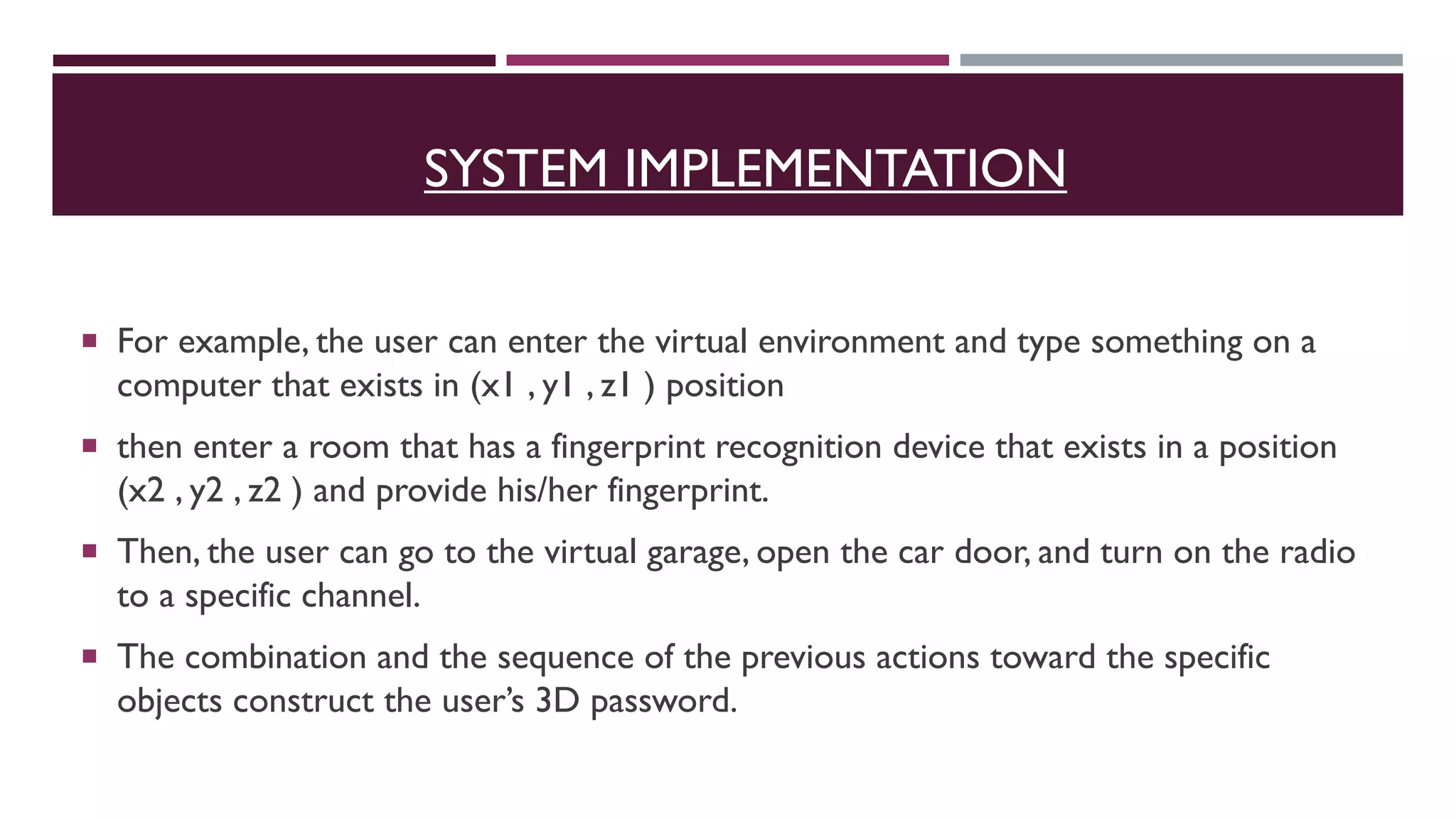 SYSTEM IMPLEMENTATION
 For example, the user can enter the virtual environment and type something on a
computer that exists in (x1 , y1 , z1 ) position
 then enter a room that has a fingerprint recognition device that exists in a position
(x2 , y2 , z2 ) and provide his/her fingerprint.
 Then, the user can go to the virtual garage, open the car door, and turn on the radio
to a specific channel.
 The combination and the sequence of the previous actions toward the specific
objects construct the user’s 3D password.
 