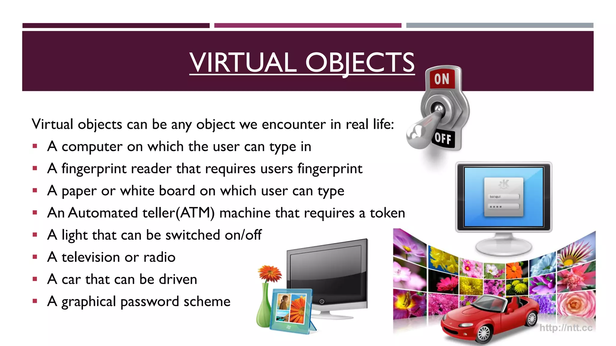 Virtual objects can be any object we encounter in real life:
 A computer on which the user can type in
 A fingerprint reader that requires users fingerprint
 A paper or white board on which user can type
 An Automated teller(ATM) machine that requires a token
 A light that can be switched on/off
 A television or radio
 A car that can be driven
 A graphical password scheme
VIRTUAL OBJECTS
 