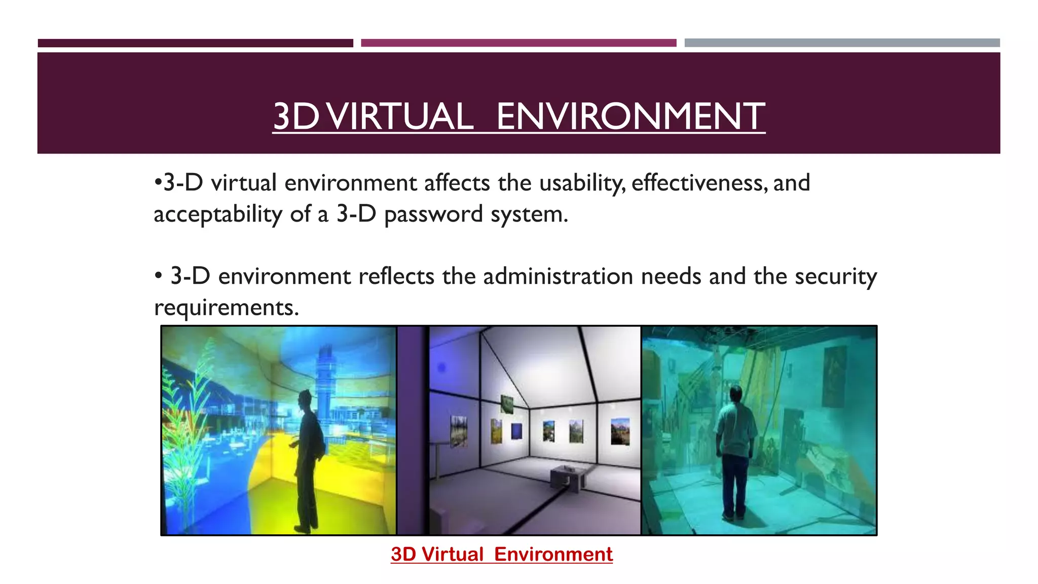 •3-D virtual environment affects the usability, effectiveness, and
acceptability of a 3-D password system.
• 3-D environment reflects the administration needs and the security
requirements.
3D Virtual Environment
3DVIRTUAL ENVIRONMENT
 