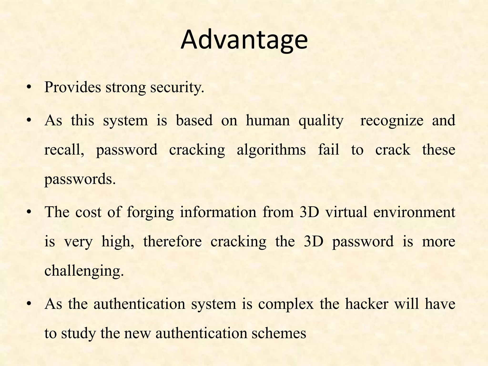Advantage
• Provides strong security.
• As this system is based on human quality recognize and
recall, password cracking algorithms fail to crack these
passwords.
• The cost of forging information from 3D virtual environment
is very high, therefore cracking the 3D password is more
challenging.
• As the authentication system is complex the hacker will have
to study the new authentication schemes
 