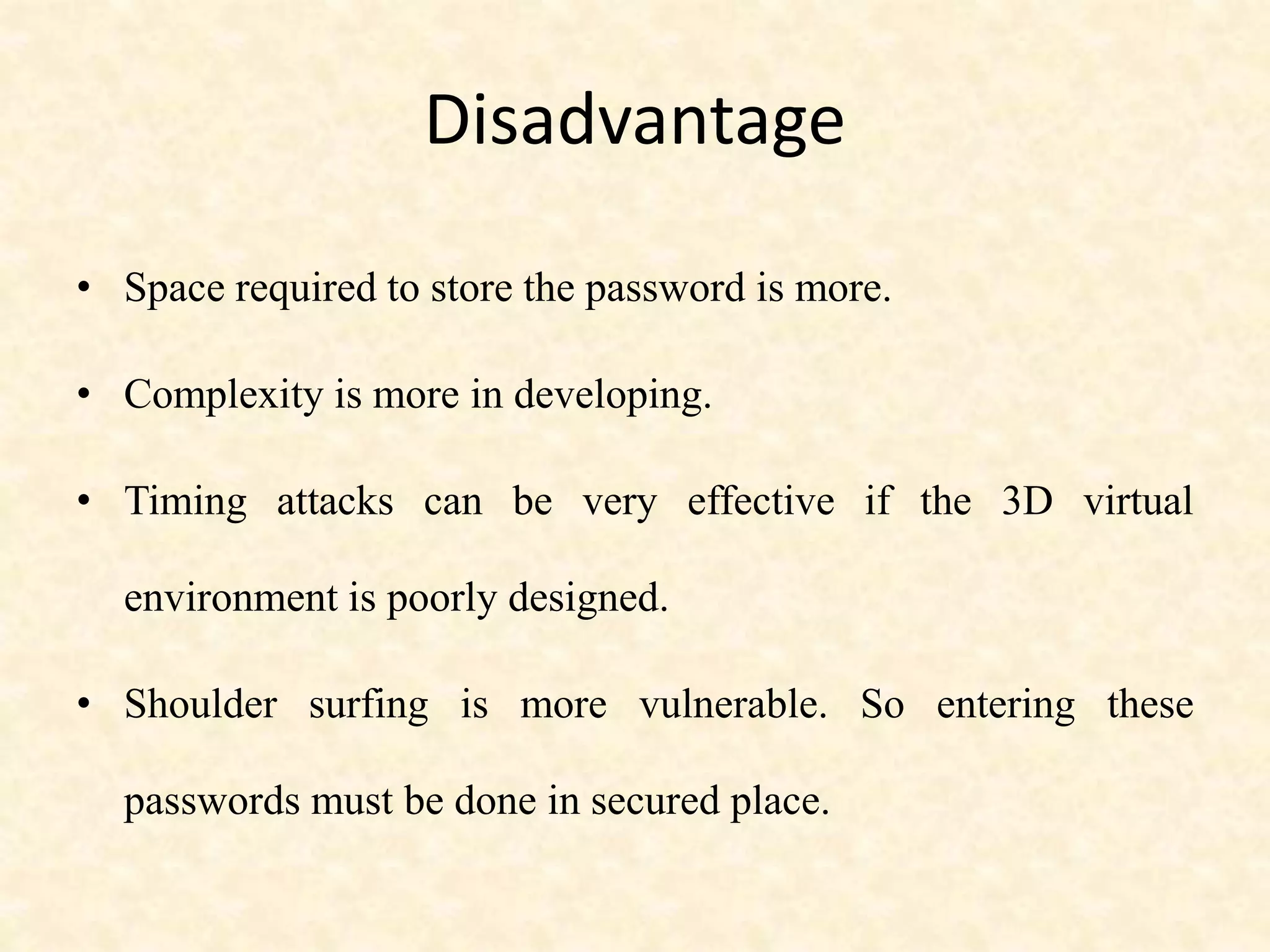 Disadvantage
• Space required to store the password is more.
• Complexity is more in developing.
• Timing attacks can be very effective if the 3D virtual
environment is poorly designed.
• Shoulder surfing is more vulnerable. So entering these
passwords must be done in secured place.
 