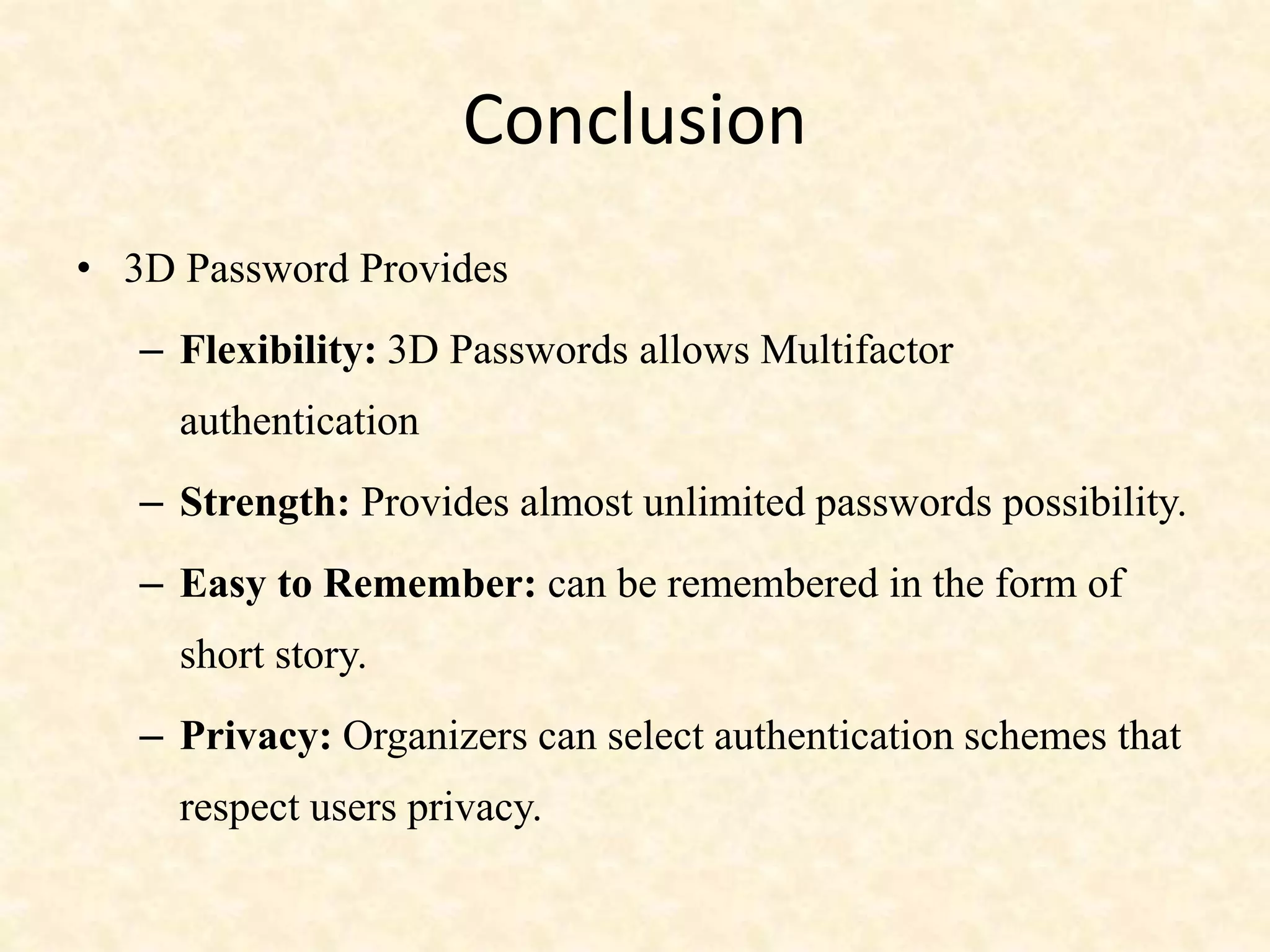 Conclusion
• 3D Password Provides
– Flexibility: 3D Passwords allows Multifactor
authentication
– Strength: Provides almost unlimited passwords possibility.
– Easy to Remember: can be remembered in the form of
short story.
– Privacy: Organizers can select authentication schemes that
respect users privacy.
 