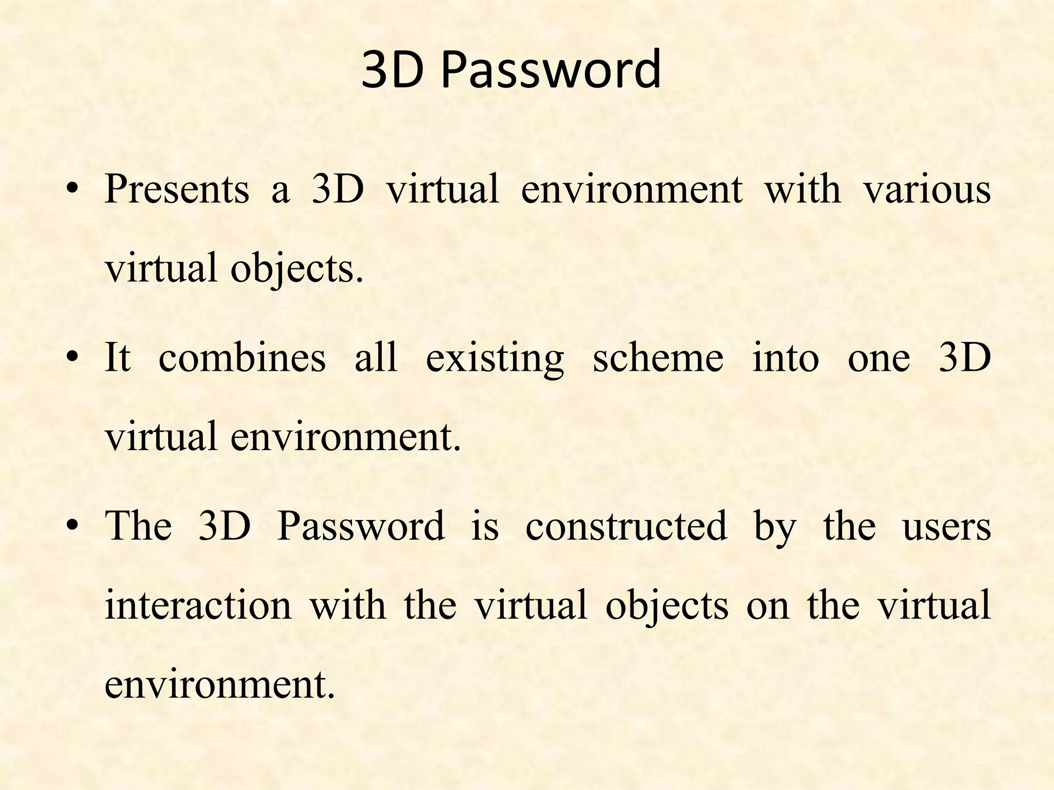 3D Password
• Presents a 3D virtual environment with various
virtual objects.
• It combines all existing scheme into one 3D
virtual environment.
• The 3D Password is constructed by the users
interaction with the virtual objects on the virtual
environment.
 