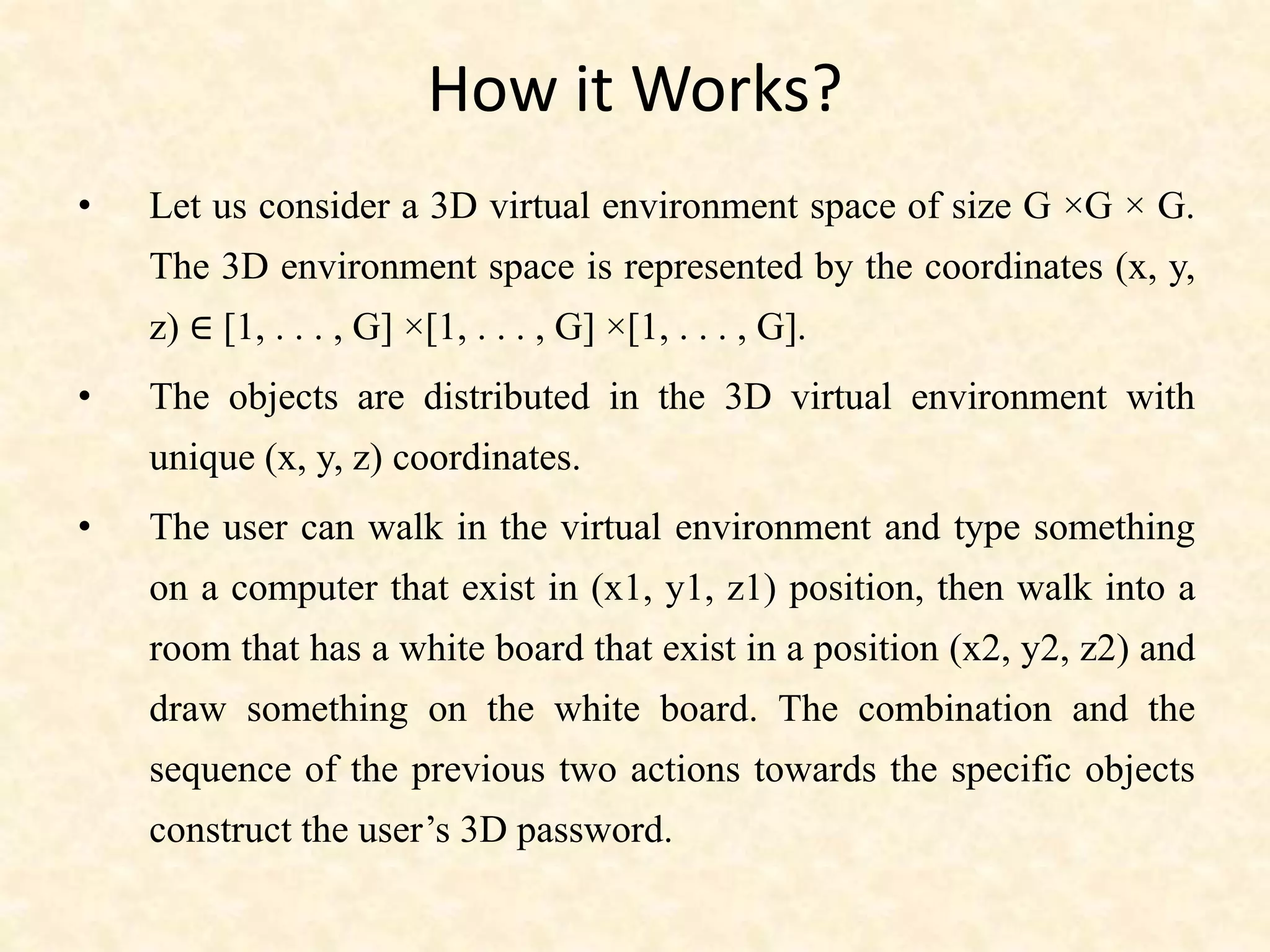 How it Works?
• Let us consider a 3D virtual environment space of size G ×G × G.
The 3D environment space is represented by the coordinates (x, y,
z) ∈ [1, . . . , G] ×[1, . . . , G] ×[1, . . . , G].
• The objects are distributed in the 3D virtual environment with
unique (x, y, z) coordinates.
• The user can walk in the virtual environment and type something
on a computer that exist in (x1, y1, z1) position, then walk into a
room that has a white board that exist in a position (x2, y2, z2) and
draw something on the white board. The combination and the
sequence of the previous two actions towards the specific objects
construct the user’s 3D password.
 
