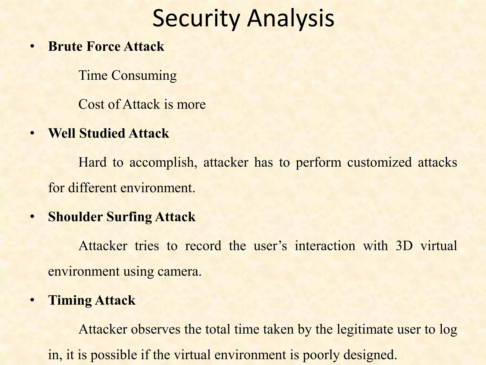 Security Analysis
• Brute Force Attack
Time Consuming
Cost of Attack is more
• Well Studied Attack
Hard to accomplish, attacker has to perform customized attacks
for different environment.
• Shoulder Surfing Attack
Attacker tries to record the user’s interaction with 3D virtual
environment using camera.
• Timing Attack
Attacker observes the total time taken by the legitimate user to log
in, it is possible if the virtual environment is poorly designed.
 