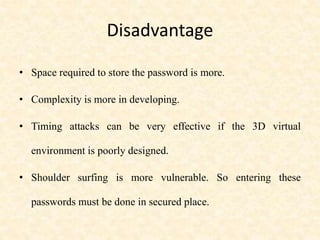 Disadvantage
• Space required to store the password is more.
• Complexity is more in developing.
• Timing attacks can be very effective if the 3D virtual
environment is poorly designed.
• Shoulder surfing is more vulnerable. So entering these
passwords must be done in secured place.
 