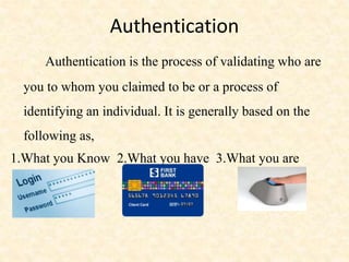 Authentication
Authentication is the process of validating who are
you to whom you claimed to be or a process of
identifying an individual. It is generally based on the
following as,
1.What you Know 2.What you have 3.What you are
 