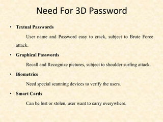 Need For 3D Password
• Textual Passwords
User name and Password easy to crack, subject to Brute Force
attack.
• Graphical Passwords
Recall and Recognize pictures, subject to shoulder surfing attack.
• Biometrics
Need special scanning devices to verify the users.
• Smart Cards
Can be lost or stolen, user want to carry everywhere.
 