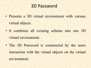 3D Password
• Presents a 3D virtual environment with various
virtual objects.
• It combines all existing scheme into one 3D
virtual environment.
• The 3D Password is constructed by the users
interaction with the virtual objects on the virtual
environment.
 