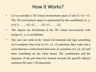 How it Works?
• Let us consider a 3D virtual environment space of size G ×G × G.
The 3D environment space is represented by the coordinates (x, y,
z) ∈ [1, . . . , G] ×[1, . . . , G] ×[1, . . . , G].
• The objects are distributed in the 3D virtual environment with
unique (x, y, z) coordinates.
• The user can walk in the virtual environment and type something
on a computer that exist in (x1, y1, z1) position, then walk into a
room that has a white board that exist in a position (x2, y2, z2) and
draw something on the white board. The combination and the
sequence of the previous two actions towards the specific objects
construct the user’s 3D password.
 