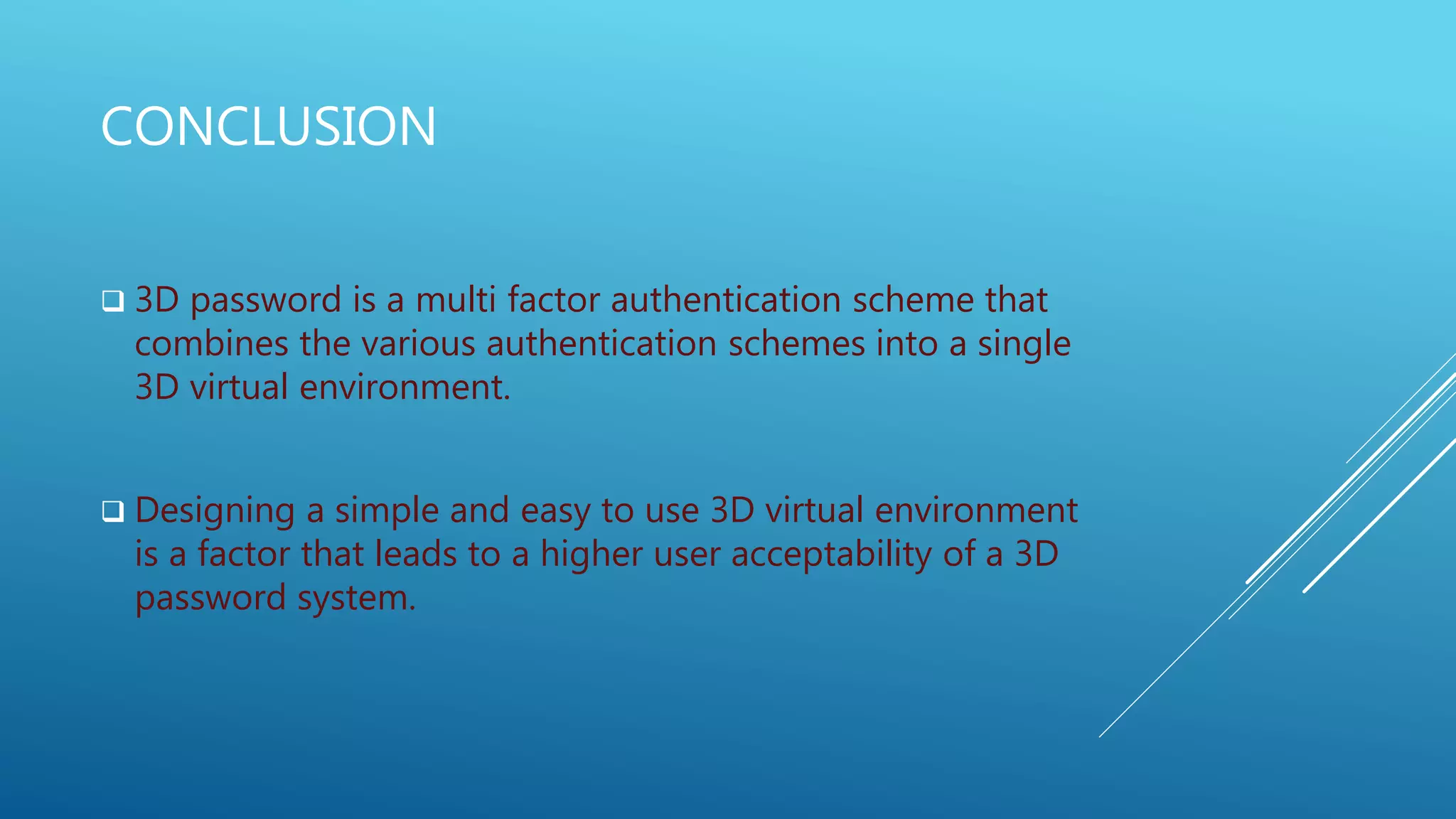 CONCLUSION
 3D password is a multi factor authentication scheme that
combines the various authentication schemes into a single
3D virtual environment.
 Designing a simple and easy to use 3D virtual environment
is a factor that leads to a higher user acceptability of a 3D
password system.
 
