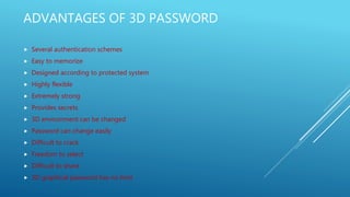 ADVANTAGES OF 3D PASSWORD
 Several authentication schemes
 Easy to memorize
 Designed according to protected system
 Highly flexible
 Extremely strong
 Provides secrets
 3D environment can be changed
 Password can change easily
 Difficult to crack
 Freedom to select
 Difficult to share
 3D graphical password has no limit
 