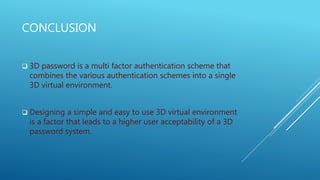 CONCLUSION
 3D password is a multi factor authentication scheme that
combines the various authentication schemes into a single
3D virtual environment.
 Designing a simple and easy to use 3D virtual environment
is a factor that leads to a higher user acceptability of a 3D
password system.
 