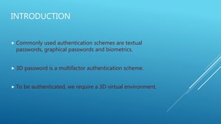 INTRODUCTION
 Commonly used authentication schemes are textual
passwords, graphical passwords and biometrics.
 3D password is a multifactor authentication scheme.
 To be authenticated, we require a 3D virtual environment.
 