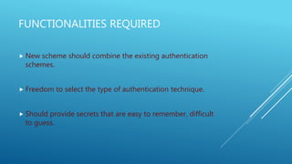 FUNCTIONALITIES REQUIRED
 New scheme should combine the existing authentication
schemes.
 Freedom to select the type of authentication technique.
 Should provide secrets that are easy to remember, difficult
to guess.
 