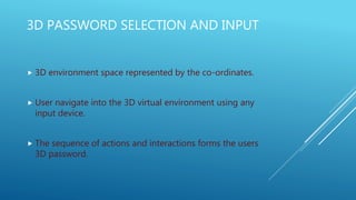 3D PASSWORD SELECTION AND INPUT
 3D environment space represented by the co-ordinates.
 User navigate into the 3D virtual environment using any
input device.
 The sequence of actions and interactions forms the users
3D password.
 