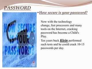PASSWORD
           •How secure is your password?

             Now with the technology
             change, fast processors and many
             tools on the Internet, cracking
             password has become a Child's
             Play.
             Ten years back Klein performed
             such tests and he could crack 10-15
             passwords per day.
 