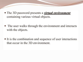  The 3D password presents a virtual environment
  containing various virtual objects.

 The user walks through the environment and interacts
  with the objects.

 It is the combination and sequence of user interactions
  that occur in the 3D environment.
 