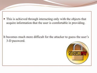  This is achieved through interacting only with the objects that
  acquire information that the user is comfortable in providing.



It becomes much more difficult for the attacker to guess the user’s
   3-D password.
 
