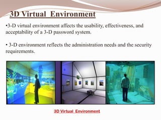 3D Virtual Environment
•3-D virtual environment affects the usability, effectiveness, and
acceptability of a 3-D password system.

• 3-D environment reflects the administration needs and the security
requirements.




                       3D Virtual Environment
 