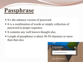 Passphrase
 It’s the enhance version of password.
 It is a combination of words or simply collection of
  password in proper sequence.
 It contains any well known thought also.
 Length of passphrase is about 30-50 character or more
  than that also.
 