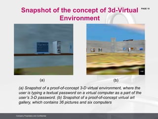 PAGE 10
Company Proprietary and Confidential
Company Proprietary and Confidential
(a) Snapshot of a proof-of-concept 3-D virtual environment, where the
user is typing a textual password on a virtual computer as a part of the
user’s 3-D password. (b) Snapshot of a proof-of-concept virtual art
gallery, which contains 36 pictures and six computers
(a) (b)
Snapshot of the concept of 3d-Virtual
Environment
 